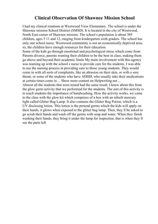 Clinical Observation Of Shawnee Mission School
I had my clinical rotations at Westwood View Elementary. The school is under the
Shawnee mission School District (SMSD). It is located in the city of Westwood,
North East corner of Shawnee mission. The school s population is about 305
children, ages 5 11 and 12, ranging from kindergarten sixth graders. The school has
only one school nurse. Westwood community is not an economically deprived area,
so, the children have enough resources for their education.
Some of the kids go through emotional and psychological stress which come from
Parents divorce, parents wanting their children to be the best in class, making them
go above and beyond their academic limits My main involvement with this agency
was teaming up with the school s nurse to provide care for the students. I was able
to use the nursing process in providing care to those young students. They would
come in with all sorts of complaints, like an abrasion on their skin, or with a sore
throat, or some of the students who have ADHD, who usually take their medications
at certain times come in ... Show more content on Helpwriting.net ...
Almost all the students that were tested had the same result. I knew about this from
the glow germ activity that we performed for the students. The aim of this activity is
to teach students the importance of handwashing. How the activity works, we come
to the class with the glow kit which comprises of a box with an inbuilt mercury
light called Glitter Bug Lamp. It also contains the Glitter Bug Potion, which is a
UV disclosing lotion. This lotion is the pretend germs which the kids will apply on
their hands, it glows when exposed to the glitter bug lamp. Then, they ll be asked to
go scrub their hands and wash off the germs with soap and water. When they finish
washing their hands, they bring it under the lamp for inspection, that is when they ll
see the parts left
 