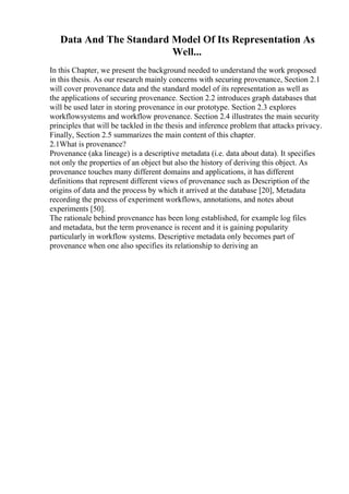 Data And The Standard Model Of Its Representation As
Well...
In this Chapter, we present the background needed to understand the work proposed
in this thesis. As our research mainly concerns with securing provenance, Section 2.1
will cover provenance data and the standard model of its representation as well as
the applications of securing provenance. Section 2.2 introduces graph databases that
will be used later in storing provenance in our prototype. Section 2.3 explores
workflowsystems and workflow provenance. Section 2.4 illustrates the main security
principles that will be tackled in the thesis and inference problem that attacks privacy.
Finally, Section 2.5 summarizes the main content of this chapter.
2.1What is provenance?
Provenance (aka lineage) is a descriptive metadata (i.e. data about data). It specifies
not only the properties of an object but also the history of deriving this object. As
provenance touches many different domains and applications, it has different
definitions that represent different views of provenance such as Description of the
origins of data and the process by which it arrived at the database [20], Metadata
recording the process of experiment workflows, annotations, and notes about
experiments [50].
The rationale behind provenance has been long established, for example log files
and metadata, but the term provenance is recent and it is gaining popularity
particularly in workflow systems. Descriptive metadata only becomes part of
provenance when one also specifies its relationship to deriving an
 
