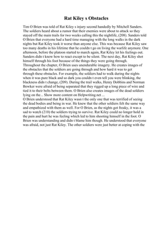 Rat Kiley s Obstacles
Tim O Brien was told of Rat Kiley s injury second handedly by Mitchell Sanders.
The soldiers heard about a rumor that their enemies were about to attack so they
stayed off the main trails for two weeks calling this the nightlife, (208). Sanders told
O Brien that everyone had a hard time managing with the long walks in the dark
nights but Rat Kiley took it worse than anyone else. This was because Rat Kiley saw
too many deaths in his lifetime that he couldn t go on living the warlife anymore. One
afternoon, before the platoon started to march again, Rat Kiley let his feelings out.
Sanders didn t know how to react except to be silent. The next day, Rat Kiley shot
himself through his foot because of the things they were going through.
Throughout the chapter, O Brien uses unendurable imagery. He creates images of
the obstacles that the soldiers are going through and how hard it was to get
through these obstacles. For example, the soldiers had to walk during the nights
when it was pure black and so dark you couldn t even tell you were blinking, the
blackness didn t change, (209). During the trail walks, Henry Dobbins and Norman
Bowker were afraid of being separated that they rigged up a long piece of wire and
tied it to their belts between them. O Brien also creates images of the dead soldiers
lying on the... Show more content on Helpwriting.net ...
O Brien understood that Rat Kiley wasn t the only one that was terrified of seeing
the dead bodies and being in war. He knew that the other soldiers felt the same way
and empathized with them as well. For O Brien, as the nights got freaky, it was a
sad to watch (210) the soldiers trying to survive. Rat Kiley could no longer hold in
the pain and hurt he was feeling which led to him shooting himself in the foot. O
Brien was understanding and didn t blame him though. He understood that everyone
was afraid, not just Rat Kiley. The other soldiers were just better at coping with the
 