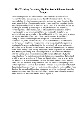 The Wedding Ceremony By The Sarah Siddons Awards
Banquet
The movie began with the 40th ceremony, called the Sarah Siddons awards
banquet. One of the main characters, and the individual (patient) who the movie
was titled after, Eve Harrington, was receiving an important award for acting. The
movie was a flashback from that point, to the events, which had transpired, leading
up to Eve positioning herself to launch her acting career. Eve essentially stalked her
idol Margo Channing, by attending all of her performances, and eventually
convincing Margo s best friend Karen, to introduce them to each other. Eve was
very manipulative and upon meeting Margo she continually lied, played an
innocent role, and was as helpful as she could possible be. Eve grew closer to Margo
and became somewhat of a second... Show more content on Helpwriting.net ...
History of clients illness (past present) The patient Eve was noted to be a
compulsive liar, and it was revealed by Addison that she had lied about her entire
life story, since being let into Margo s inner circle. She claimed to have grown up
on a farm in Wisconsin, and claimed that she quit school, left home, and went to
Milwaukee where she got a job at a brewery. As part of her evaluation, the series of
event, which lead up to her, leaving home at such an early age (which is apparently
true). She had presumably been conducting herself in this manipulative fashion
since her teenage years, because she was paid to leave her brewery job, by the
wife of her boss. The logical presumption is that she was manipulating the husband
to achieve some goal, and the wife found out about it, disapproved so severely that
she wanted Eve to move out of town. Eve also lied about her non existent husband
Eddie , and lied about him dying in the war . She lied about following Margo since
first seeing her at the Schubert theater in San Francisco, because there is no Schubert
theater in San Francisco. This was verified by Addison when he confronted her. From
the night she manipulated Karen into introducing her to Margo, she made great first
impressions on everyone. She would individually approach the other characters and
utilize them to the best of her ability, without regards to
 