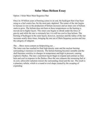 Solar Mass Helium Essay
Option 1 Solar Mass Main Sequence Star
Once its 10 billion years of burning comes to an end, the hydrogen that it has been
using as a fuel source has, for the most part, depleted. The center of the star begins
to increase in size as the production of helium increases and an inner core of helium
starts to grow. The helium does not burn at these temperatures so the burning is
moved out to higher layers. This inner core begins to shrink under the force of
gravity and while the star is extremely hot, it is still too cool to fuse helium. The
burning of hydrogen in the outer layers, however, increases and the radius of the star
increases nearly three times, bringing the star out of Main Sequence section and into
the category of subgiant.
The ... Show more content on Helpwriting.net ...
The inner core has reached its final high density state and the nuclear burning
surrounding it increases in intensity. The helium burning becomes unstable and the
shell becomes sensitive to changes in temperature and high in pressure, causing
explosive flashes. The star s outermost layers begin to expand and contract as they
heat and cool in response to the flashes. Once the star exhausts the remaining fuel at
its core, ultraviolet radiation ionizes the surrounding cloud and the star. The result is
a planetary nebula, which is a round or oval shape created by the escaping of
expanding
 