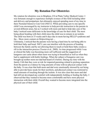 My Rotation For Obstetrics
My rotation for obstetrics was in Brighton, CO at Platte Valley Medical Center. I
was fortunate enough to experience multiple avenues of this field including labor
and delivery and postpartum, but ultimately enjoyed spending most of my time in
there Neonatal Intensive Care Unit (NICU). While providing care to one specific
child I was encouraged by my instructor to help provide instruction to the parents in
several different areas, but as I worked with mom and dad to help take care of the
baby I noticed some deficients in the knowledge of care for their child. The most
being about bonding with their child since the child was to remain in an isolette.
The child was born at 33 weeks and 6 days due to mom having HELLP syndrome and
the... Show more content on Helpwriting.net ...
Ultimately, I noticed that the parents were having a hard time by not being able to
hold their baby and bond. NICU care can interfere with the process of bonding
between the family and by not allowing them to touch or hold there baby creates a
rift in the interaction process (Tessier et al., 2009). As time progressed while I was
at clinical the baby was becoming more self sufficient and the suggestion of
kangaroo care came about when mom was trying to breastfeed as well as when they
had to supplement with bottle feedings. When the subject of kangaroo care was
brought up neither mom nor dad had heard of it before. During my time with the
family I felt that they were at risk for impaired parenting related to prolong separation
from the parent as evidence by long amounts of time with no physical contact with
the baby. It was clear that both mom and dad were emotionally stressed by not being
able to provide basic needs for their newborn, and physical contact was restricted to
small amounts of touching through the isolette. It was also clear that mom and dad
had still not developed any comfort with independently holding or feeding the baby. I
observed that they wanted to become more comfortable and have more physical
interaction with their child. Overall they wanted to become more integrated into the
physical care of their child.
 