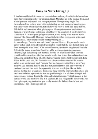 Essay on Never Giving Up
It has been said that life can never be carried out and truly lived to its fullest unless
there has been some sort of suffering and pain. Mistakes are to be learned from, and
a hard past can only result in a stronger present. Though many might find
themselves alone in their misery the truth is they are not, everyone has struggles.
We all have our ups and downs, but it is how we react to them that truly matters.
Life is life and no matter what, giving up on lifelong dreams and aspirations
because of a few bumps in the road should never be an option. It isn t where you
come from; it s where your going that counts, stated a very wise woman by the
name of Ella Fitzgerald. This may be hard to believe but even people with great
success like... Show more content on Helpwriting.net ...
At an early age, Fantasia was a victim of rape and divorce. She pursued a music
career in her small town of North Carolina but found that she just did not stand out
from among the other teens. With low self esteem, it was not long before Fantasia
fell into the wrong crowd and found herself a seventeen year old, pregnant,
illiterate, high school drop out. Fantasia faced a lot of criticism when she was
considered for America s idol, but she did not let that bother her and continued on
to become an idol for those who like her have come from a hard background. Like
Helen Keller once said, No Pessimist ever discovered the secret of the stars or
sailed to an unchartered land. Fantasia Barrino has proven that life is not a Fairy
Tale but you can sure make it one. It is not just celebrities that can overcome a
troubled past and live up to their potential it is also people just like us. Who
knows, the big shot lawyer next door could have been the one bullied in school and
told time and time again that he was not good enough. It is all about strength and
perseverance, believe despite the odds and what others say. To find success in the
outside world you must first find it in yourself. In Ella Fitzgerald s own words, Just
don t give up trying to do what you really want to do. Where there is love and
inspiration, I don t think you can go
 
