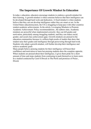 The Importance Of Growth Mindset In Education
In today s education, educators encourage students to endorse a growth mindset for
their learning. A growth mindset is when someone believes that their intelligence can
be developed through hard work and dedication. A fixed mindset is when students
believe that they can not develop intelligence rather they are smart or not. In the
United States educationsystem, the US is struggling to keep pace with other countries
student academic achievements. In the article, Leveraging Mindsets to Promote
Academic Achievement: Policy recommendations , the authors state, Academic
mindsets are powerful when implemented correctly: they can left grades and
motivation, particularly among struggling students, and they can reduce racial,
gender, and social class achievement gaps. Growth mindsets are praised in the
education communities because it s reflects high results of studies that show that
student raise their grades and intelligence through persevering through hard work.
Students who adopt a growth mindset, will further develop their intelligence and
achieve academic goals
Many people believe praising students for their intelligence will boost their
confidence and motivation to learn but praising students does the complete opposite.
When students are praised about their intelligence, it gives them pride for a short
amount of time and stops students from continuing to push themselves to learn more.
In a studied conducted by Carol S Dweck in The Perils and promises of Praise ,
Dweck
 