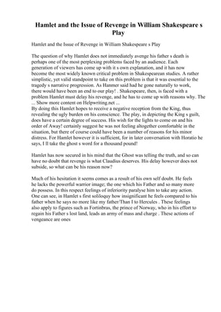 Hamlet and the Issue of Revenge in William Shakespeare s
Play
Hamlet and the Issue of Revenge in William Shakespeare s Play
The question of why Hamlet does not immediately avenge his father s death is
perhaps one of the most perplexing problems faced by an audience. Each
generation of viewers has come up with it s own explanation, and it has now
become the most widely known critical problem in Shakespearean studies. A rather
simplistic, yet valid standpoint to take on this problem is that it was essential to the
tragedy s narrative progression. As Hanmer said had he gone naturally to work,
there would have been an end to our play! . Shakespeare, then, is faced with a
problem Hamlet must delay his revenge, and he has to come up with reasons why. The
... Show more content on Helpwriting.net ...
By doing this Hamlet hopes to receive a negative reception from the King, thus
revealing the ugly burden on his conscience. The play, in depicting the King s guilt,
does have a certain degree of success. His wish for the lights to come on and his
order of Away! certainly suggest he was not feeling altogether comfortable in the
situation, but there of course could have been a number of reasons for his minor
distress. For Hamlet however it is sufficient, for in later conversation with Horatio he
says, I ll take the ghost s word for a thousand pound!
Hamlet has now secured in his mind that the Ghost was telling the truth, and so can
have no doubt that revenge is what Claudius deserves. His delay however does not
subside, so what can be his reason now?
Much of his hesitation it seems comes as a result of his own self doubt. He feels
he lacks the powerful warrior image; the one which his Father and so many more
do possess. In this respect feelings of inferiority paralyse him to take any action.
One can see, in Hamlet s first soliloquy how insignificant he feels compared to his
father when he says no more like my father/Than I to Hercules . These feelings
also apply to figures such as Fortinbras, the prince of Norway, who in his effort to
regain his Father s lost land, leads an army of mass and charge . These actions of
vengeance are ones
 