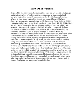 Essay On Encephalitis
Encephalitis, also known as inflammation of the brain is a rare condition that causes
an irritation, swelling of the brain and in most cases nerve damage. Viral and
bacterial encephalitis can easily be mistaken as the flu with shocking long term
effects. In many cases, encephalitis does not last long and has a mild effect.
However, in some cases encephalitiscan be life threatening. About 10,000 to 20,000
cases of encephalitis are reported each year in the United States (Ehrlich, 2014). There
are two types of encephalitis that can infect the brain cells known as primary and
secondary encephalitis. Primary encephalitis is when the viruses attack the brain
through the blood stream and into the nerve cells; it is then grouped together and
multiplies. After multiplying, it is spread throughout the brain. Secondary
encephalitis is when the virusinfects a person by first infecting the other tissues in the
body and then attacks the brain. Viruses that are transmitted from other tissues
usually cause focal infection, meaning they produce extensive damage in only a
small area of the brain (Simon, 2014). Infants, children, and older adults are more
likely to have severe cases because... Show more content on Helpwriting.net ...
They usually resolve themselves within 1 2 weeks with no specific treatment
required. Even when treatment is successful and patients survive apparently intact, in
many cases the family say that the person they took home with them is not the same
as the one they brought to hospital, with changes in personality, irritability, and poor
short term memory (Solomon, Hart, Beeching, 2007). In some cases, swelling of the
brain can lead to permanent brain damage and lasting complications like learning
disabilities, speech problems, memory loss, or lack of muscle control. Many people
who get encephalitis often change from this condition and supportive care such as
therapy for physical and speech may be needed in these
 