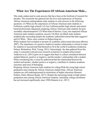 What Are The Experiences Of African-American Male...
This study endeavored to seek answers that have been at the forefront of research for
decades. The researcher has glanced into the lives and experiences of fourteen
African American undergraduate male students to seek answers to the following
questions: (1) What are the experiences of African American male students in
California s public high schools? (2) Are California public high schools and school
based professionals adequately preparing African American male students for post
secondary educationoptions? (3) What kind of barriers, if any, has impacted African
American male students academic success? (4) How are Black male students
academically succeeding despite the academic underachievement that data suggests?
and (5) What... Show more content on Helpwriting.net ...
When students feel excluded or not part of, academic achievement decreases (Brown,
2007). The importance of a positive student to teacher relationship is critical in order
for students to succeed and find themselves fit in the world of academia (Anderson,
Nelson, Richardson, Web, Young, 2011). Interestingly, the data gathered from this
study is consistent with previous research on barriers to student achievement.
Anderson et al., (2011) goes on to suggest that there is a direct correlation between
student behavior, positive or negative, and the teacher s relationship with a student.
When considering this, it must be understood that the relationship between the
student and teacher, whether positive or negative, contribute to students academic
outcomes and sense of belonging.
Preparing African American male students for collegeWith the rising high school
graduation rates among the African American student body, African American
students are still underrepresented in institutions of higher education (Stinnett,
Perkins, Parla, Monson Ready, 2017). Despite the increasing trends in high school
graduation rates among African American students, immediate college enrollment
has not increased significantly since 1990 (Stinnett et al., 2017).
 