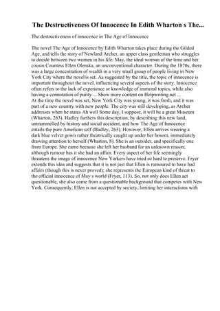 The Destructiveness Of Innocence In Edith Wharton s The...
The destructiveness of innocence in The Age of Innocence
The novel The Age of Innocence by Edith Wharton takes place during the Gilded
Age, and tells the story of Newland Archer, an upper class gentleman who struggles
to decide between two women in his life: May, the ideal woman of the time and her
cousin Countess Ellen Olenska, an unconventional character. During the 1870s, there
was a large concentration of wealth in a very small group of people living in New
York City where the novelis set. As suggested by the title, the topic of innocence is
important throughout the novel, influencing several aspects of the story. Innocence
often refers to the lack of experience or knowledge of immoral topics, while also
having a connotation of purity ... Show more content on Helpwriting.net ...
At the time the novel was set, New York City was young, it was fresh, and it was
part of a new country with new people. The city was still developing, as Archer
addresses when he states Ah well Some day, I suppose, it will be a great Museum
(Wharton, 263). Hadley furthers this description, by describing this new land,
untrammelled by history and social accident, and how The Age of Innocence
entails the pure American self (Hadley, 263). However, Ellen arrives wearing a
dark blue velvet gown rather theatrically caught up under her bosom, immediately
drawing attention to herself (Wharton, 8). She is an outsider, and specifically one
from Europe. She came because she left her husband for an unknown reason;
although rumour has it she had an affair. Every aspect of her life seemingly
threatens the image of innocence New Yorkers have tried so hard to preserve. Fryer
extends this idea and suggests that it is not just that Ellen is rumoured to have had
affairs (though this is never proved); she represents the European kind of threat to
the official innocence of May s world (Fryer, 113). So, not only does Ellen act
questionable, she also come from a questionable background that competes with New
York. Consequently, Ellen is not accepted by society, limiting her interactions with
 