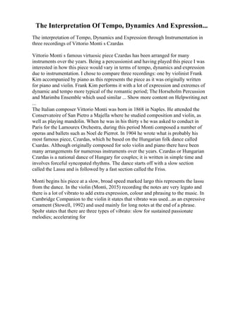 The Interpretation Of Tempo, Dynamics And Expression...
The interpretation of Tempo, Dynamics and Expression through Instrumentation in
three recordings of Vittorio Monti s Czardas
Vittorio Monti s famous virtuosic piece Czardas has been arranged for many
instruments over the years. Being a percussionist and having played this piece I was
interested in how this piece would vary in terms of tempo, dynamics and expression
due to instrumentation. I chose to compare three recordings: one by violinist Frank
Kim accompanied by piano as this represents the piece as it was originally written
for piano and violin. Frank Kim performs it with a lot of expression and extremes of
dynamic and tempo more typical of the romantic period; The Horseholm Percussion
and Marimba Ensemble which used similar ... Show more content on Helpwriting.net
...
The Italian composer Vittorio Monti was born in 1868 in Naples. He attended the
Conservatoire of San Pietro a Majella where he studied composition and violin, as
well as playing mandolin. When he was in his thirty s he was asked to conduct in
Paris for the Lamourex Orchestra, during this period Monti composed a number of
operas and ballets such as Noel de Pierrot. In 1904 he wrote what is probably his
most famous piece, Czardas, which he based on the Hungarian folk dance called
Csardas. Although originally composed for solo violin and piano there have been
many arrangements for numerous instruments over the years. Czardas or Hungarian
Czardas is a national dance of Hungary for couples; it is written in simple time and
involves forceful syncopated rhythms. The dance starts off with a slow section
called the Lassu and is followed by a fast section called the Friss.
Monti begins his piece at a slow, broad speed marked largo this represents the lassu
from the dance. In the violin (Monti, 2015) recording the notes are very legato and
there is a lot of vibrato to add extra expression, colour and phrasing to the music. In
Cambridge Companion to the violin it states that vibrato was used...as an expressive
ornament (Stowell, 1992) and used mainly for long notes at the end of a phrase.
Spohr states that there are three types of vibrato: slow for sustained passionate
melodies; accelerating for
 