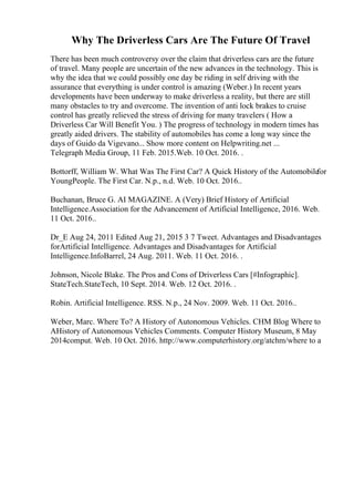 Why The Driverless Cars Are The Future Of Travel
There has been much controversy over the claim that driverless cars are the future
of travel. Many people are uncertain of the new advances in the technology. This is
why the idea that we could possibly one day be riding in self driving with the
assurance that everything is under control is amazing (Weber.) In recent years
developments have been underway to make driverless a reality, but there are still
many obstacles to try and overcome. The invention of anti lock brakes to cruise
control has greatly relieved the stress of driving for many travelers ( How a
Driverless Car Will Benefit You. ) The progress of technology in modern times has
greatly aided drivers. The stability of automobiles has come a long way since the
days of Guido da Vigevano... Show more content on Helpwriting.net ...
Telegraph Media Group, 11 Feb. 2015.Web. 10 Oct. 2016. .
Bottorff, William W. What Was The First Car? A Quick History of the Automobile
for
YoungPeople. The First Car. N.p., n.d. Web. 10 Oct. 2016..
Buchanan, Bruce G. AI MAGAZINE. A (Very) Brief History of Artificial
Intelligence.Association for the Advancement of Artificial Intelligence, 2016. Web.
11 Oct. 2016..
Dr_E Aug 24, 2011 Edited Aug 21, 2015 3 7 Tweet. Advantages and Disadvantages
forArtificial Intelligence. Advantages and Disadvantages for Artificial
Intelligence.InfoBarrel, 24 Aug. 2011. Web. 11 Oct. 2016. .
Johnson, Nicole Blake. The Pros and Cons of Driverless Cars [#Infographic].
StateTech.StateTech, 10 Sept. 2014. Web. 12 Oct. 2016. .
Robin. Artificial Intelligence. RSS. N.p., 24 Nov. 2009. Web. 11 Oct. 2016..
Weber, Marc. Where To? A History of Autonomous Vehicles. CHM Blog Where to
AHistory of Autonomous Vehicles Comments. Computer History Museum, 8 May
2014comput. Web. 10 Oct. 2016. http://www.computerhistory.org/atchm/where to a
 
