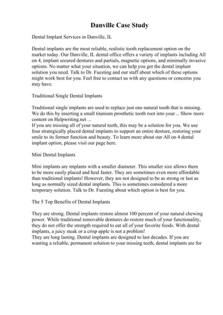 Danville Case Study
Dental Implant Services in Danville, IL
Dental implants are the most reliable, realistic tooth replacement option on the
market today. Our Danville, IL dental office offers a variety of implants including All
on 4, implant secured dentures and partials, magnetic options, and minimally invasive
options. No matter what your situation, we can help you get the dental implant
solution you need. Talk to Dr. Fuesting and our staff about which of these options
might work best for you. Feel free to contact us with any questions or concerns you
may have.
Traditional Single Dental Implants
Traditional single implants are used to replace just one natural tooth that is missing.
We do this by inserting a small titanium prosthetic tooth root into your... Show more
content on Helpwriting.net ...
If you are missing all of your natural teeth, this may be a solution for you. We use
four strategically placed dental implants to support an entire denture, restoring your
smile to its former function and beauty. To learn more about our All on 4 dental
implant option, please visit our page here.
Mini Dental Implants
Mini implants are implants with a smaller diameter. This smaller size allows them
to be more easily placed and heal faster. They are sometimes even more affordable
than traditional implants! However, they are not designed to be as strong or last as
long as normally sized dental implants. This is sometimes considered a more
temporary solution. Talk to Dr. Fuesting about which option is best for you.
The 5 Top Benefits of Dental Implants
They are strong. Dental implants restore almost 100 percent of your natural chewing
power. While traditional removable dentures do restore much of your functionality,
they do not offer the strength required to eat all of your favorite foods. With dental
implants, a juicy steak or a crisp apple is not a problem!
They are long lasting. Dental implants are designed to last decades. If you are
wanting a reliable, permanent solution to your missing teeth, dental implants are for
 