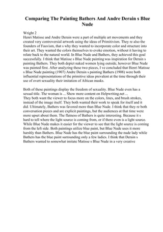 Comparing The Painting Bathers And Andre Derain s Blue
Nude
Wright 2
Henri Matisse and Andre Derain were a part of multiple art movements and they
created very controversial artwork using the ideas of Primitivism. They re also the
founders of Fauvism, that s why they wanted to incorporate color and structure into
their art. They wanted the colors themselves to evoke emotion, without it having to
relate back to the natural world. In Blue Nude and Bathers, they achieved this goal
successfully. I think that Matisse s Blue Nude painting was inspiration for Derain s
painting Bathers. They both depict naked women lying outside, however Blue Nude
was painted first. After analyzing these two pieces, I ve concluded that Henri Matisse
s Blue Nude painting (1907) Andre Derain s painting Bathers (1908) were both
influential representations of the primitive ideas prevalent at the time through their
use of overt sexuality their imitation of African masks.
Both of these paintings display the freedom of sexuality. Blue Nude even has a
sexual title. The woman is ... Show more content on Helpwriting.net ...
They both want the viewer to focus more on the colors, lines, and brush strokes,
instead of the image itself. They both wanted their work to speak for itself and it
did. Ultimately, Bathers was favored more than Blue Nude. I think that they re both
conversation pieces and are explicit paintings, but the audiences at that time were
more upset about them. The flatness of Bathers is quite interesting. Because it s
hard to tell where the light source is coming from, or if there even is a light source.
While Blue Nude makes it easier for the viewer to see that the light source is coming
from the left side. Both paintings utilize blue paint, but Blue Nude uses it more
harshly than Bathers. Blue Nude has the blue paint surrounding the nude lady while
Bathers has the blue paint surrounding only a few ladies. I think that Derain s
Bathers wanted to somewhat imitate Matisse s Blue Nude in a very creative
 