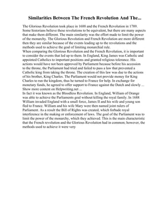 Similarities Between The French Revolution And The...
The Glorious Revolution took place in 1688 and the French Revolution in 1789.
Some historians believe these revolutions to be equivalent, but there are many aspects
that make them different. The main similarity was the effort made to limit the power
of the monarchy. The Glorious Revolution and French Revolution are more different
then they are similar because of the events leading up to the revolutions and the
methods used to achieve the goal of limiting monarchial rule.
When comparing the Glorious Revolution and the French Revolution, it is important
to consider the events that led up to them. In England, King James was Catholic and
appointed Catholics to important positions and granted religious tolerance. His
actions would have not been approved by Parliament because before his accession
to the throne, the Parliament had tried and failed to pass a law that prevented a
Catholic king from taking the throne. The creation of this law was due to the actions
of his brother, King Charles. The Parliament would not provide money for King
Charles to run the kingdom, thus he turned to France for help. In exchange for
monetary funds, he agreed to offer support to France against the Dutch and slowly ...
Show more content on Helpwriting.net ...
In fact it was known as the Bloodless Revolution. In England, William of Orange
was able to achieve the Parliaments goal without killing the royal family. In 1688
William invaded England with a small force, James II and his wife and young son
fled to France. William and his wife Mary were then named joint rulers of
Parliament. As a result the Bill of Rights was created, which forbade royal
interference in the making or enforcement of laws. The goal of the Parliament was to
limit the power of the monarchy, which they achieved. This is the main characteristic
that the French revolution and the Glorious Revolution had in common; however, the
methods used to achieve it were very
 