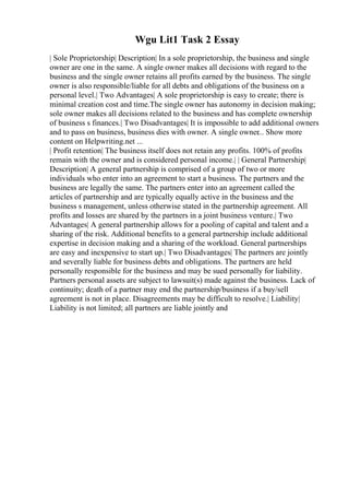 Wgu Lit1 Task 2 Essay
| Sole Proprietorship| Description| In a sole proprietorship, the business and single
owner are one in the same. A single owner makes all decisions with regard to the
business and the single owner retains all profits earned by the business. The single
owner is also responsible/liable for all debts and obligations of the business on a
personal level.| Two Advantages| A sole proprietorship is easy to create; there is
minimal creation cost and time.The single owner has autonomy in decision making;
sole owner makes all decisions related to the business and has complete ownership
of business s finances.| Two Disadvantages| It is impossible to add additional owners
and to pass on business, business dies with owner. A single owner... Show more
content on Helpwriting.net ...
| Profit retention| The business itself does not retain any profits. 100% of profits
remain with the owner and is considered personal income.| | General Partnership|
Description| A general partnership is comprised of a group of two or more
individuals who enter into an agreement to start a business. The partners and the
business are legally the same. The partners enter into an agreement called the
articles of partnership and are typically equally active in the business and the
business s management, unless otherwise stated in the partnership agreement. All
profits and losses are shared by the partners in a joint business venture.| Two
Advantages| A general partnership allows for a pooling of capital and talent and a
sharing of the risk. Additional benefits to a general partnership include additional
expertise in decision making and a sharing of the workload. General partnerships
are easy and inexpensive to start up.| Two Disadvantages| The partners are jointly
and severally liable for business debts and obligations. The partners are held
personally responsible for the business and may be sued personally for liability.
Partners personal assets are subject to lawsuit(s) made against the business. Lack of
continuity; death of a partner may end the partnership/business if a buy/sell
agreement is not in place. Disagreements may be difficult to resolve.| Liability|
Liability is not limited; all partners are liable jointly and
 
