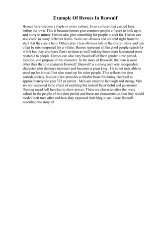 Example Of Heroes In Beowulf
Heroes have become a staple in every culture. Even cultures that existed long
before our own. This is because heroes give common people a figure to look up to
and to try to mirror. Heroes also give something for people to root for. Heroes can
also come in many different forms. Some are obvious and are told right from the
start that they are a hero. Others play a less obvious role in the overall story and can
often be misinterpreted for a villain. Heroes represent all the good people search for
in life but they also have flaws to them as well making them more humanand more
relatable to people. Heroes can also vary based off of their gender, time period,
location, and purpose of the character. In the story of Beowulf, the hero is none
other than the title character Beowulf. Beowulf is a strong and very independent
character who destroys monsters and becomes a great king . He is not only able to
stand up for himself but also stand up for other people. This reflects the time
periods society. Kaluza s law provides a reliable basis for dating Beowulf to
approximately the year 725 or earlier . Men are meant to be tough and strong. Men
are not supposed to be afraid of anything but instead be prideful and go around
flipping mead hall benches to show power. These are characteristics that were
valued to the people of this time period and these are characteristics that they would
model their men after and how they expected their king to act. Isaac Disraeli
described the story of
 