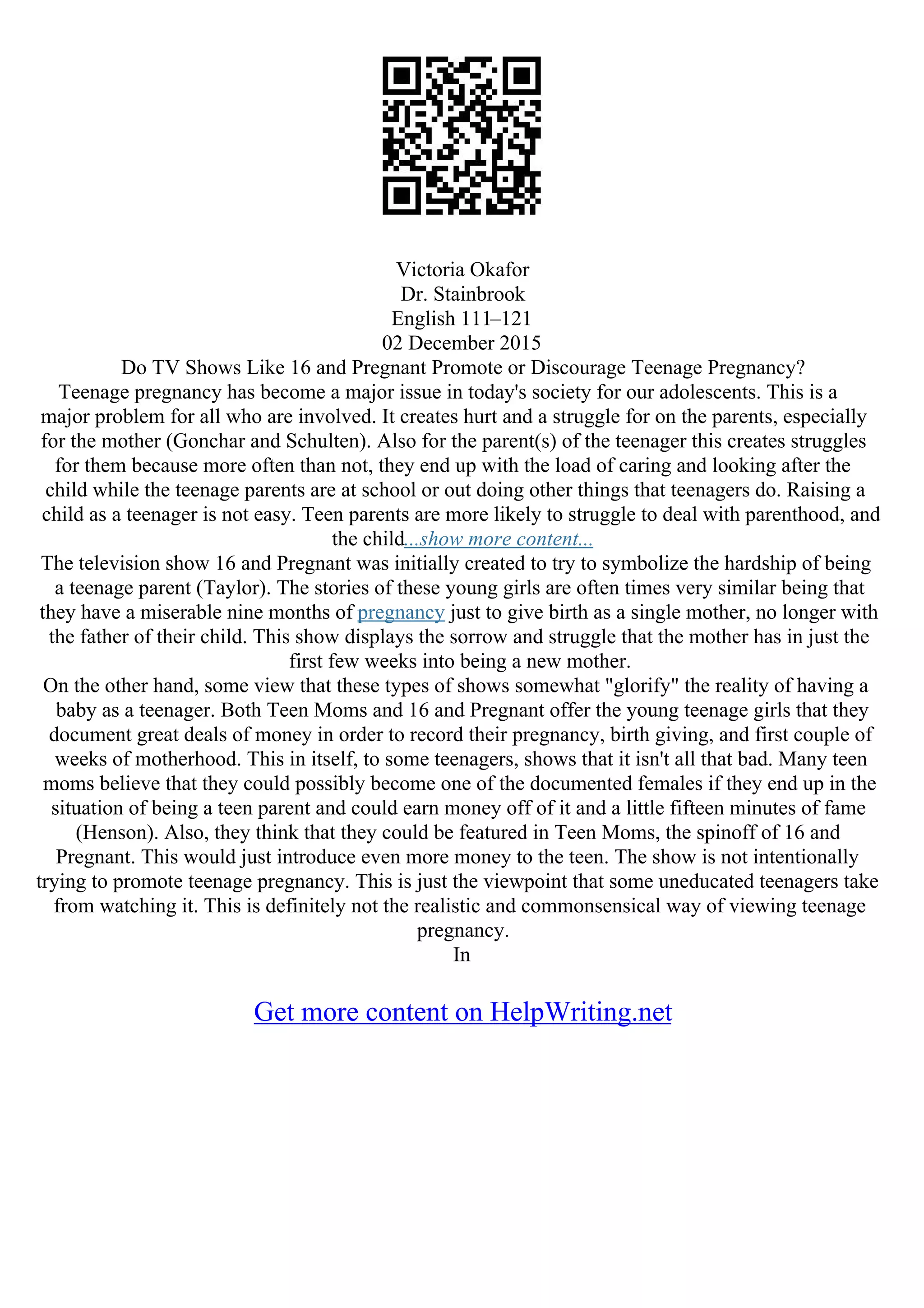 Victoria Okafor
Dr. Stainbrook
English 111–121
02 December 2015
Do TV Shows Like 16 and Pregnant Promote or Discourage Teenage Pregnancy?
Teenage pregnancy has become a major issue in today's society for our adolescents. This is a
major problem for all who are involved. It creates hurt and a struggle for on the parents, especially
for the mother (Gonchar and Schulten). Also for the parent(s) of the teenager this creates struggles
for them because more often than not, they end up with the load of caring and looking after the
child while the teenage parents are at school or out doing other things that teenagers do. Raising a
child as a teenager is not easy. Teen parents are more likely to struggle to deal with parenthood, and
the child...show more content...
The television show 16 and Pregnant was initially created to try to symbolize the hardship of being
a teenage parent (Taylor). The stories of these young girls are often times very similar being that
they have a miserable nine months of pregnancy just to give birth as a single mother, no longer with
the father of their child. This show displays the sorrow and struggle that the mother has in just the
first few weeks into being a new mother.
On the other hand, some view that these types of shows somewhat "glorify" the reality of having a
baby as a teenager. Both Teen Moms and 16 and Pregnant offer the young teenage girls that they
document great deals of money in order to record their pregnancy, birth giving, and first couple of
weeks of motherhood. This in itself, to some teenagers, shows that it isn't all that bad. Many teen
moms believe that they could possibly become one of the documented females if they end up in the
situation of being a teen parent and could earn money off of it and a little fifteen minutes of fame
(Henson). Also, they think that they could be featured in Teen Moms, the spinoff of 16 and
Pregnant. This would just introduce even more money to the teen. The show is not intentionally
trying to promote teenage pregnancy. This is just the viewpoint that some uneducated teenagers take
from watching it. This is definitely not the realistic and commonsensical way of viewing teenage
pregnancy.
In
Get more content on HelpWriting.net
 