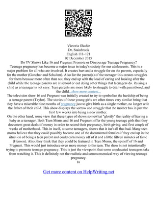 Victoria Okafor
Dr. Stainbrook
English 111–121
02 December 2015
Do TV Shows Like 16 and Pregnant Promote or Discourage Teenage Pregnancy?
Teenage pregnancy has become a major issue in today's society for our adolescents. This is a
major problem for all who are involved. It creates hurt and a struggle for on the parents, especially
for the mother (Gonchar and Schulten). Also for the parent(s) of the teenager this creates struggles
for them because more often than not, they end up with the load of caring and looking after the
child while the teenage parents are at school or out doing other things that teenagers do. Raising a
child as a teenager is not easy. Teen parents are more likely to struggle to deal with parenthood, and
the child...show more content...
The television show 16 and Pregnant was initially created to try to symbolize the hardship of being
a teenage parent (Taylor). The stories of these young girls are often times very similar being that
they have a miserable nine months of pregnancy just to give birth as a single mother, no longer with
the father of their child. This show displays the sorrow and struggle that the mother has in just the
first few weeks into being a new mother.
On the other hand, some view that these types of shows somewhat "glorify" the reality of having a
baby as a teenager. Both Teen Moms and 16 and Pregnant offer the young teenage girls that they
document great deals of money in order to record their pregnancy, birth giving, and first couple of
weeks of motherhood. This in itself, to some teenagers, shows that it isn't all that bad. Many teen
moms believe that they could possibly become one of the documented females if they end up in the
situation of being a teen parent and could earn money off of it and a little fifteen minutes of fame
(Henson). Also, they think that they could be featured in Teen Moms, the spinoff of 16 and
Pregnant. This would just introduce even more money to the teen. The show is not intentionally
trying to promote teenage pregnancy. This is just the viewpoint that some uneducated teenagers take
from watching it. This is definitely not the realistic and commonsensical way of viewing teenage
pregnancy.
In
Get more content on HelpWriting.net
 