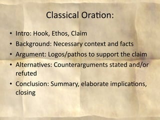 Classical Ora8on:
• Intro: Hook, Ethos, Claim
• Background: Necessary context and facts
• Argument: Logos/pathos to support the claim
• Alterna8ves: Counterarguments stated and/or 
  refuted
• Conclusion: Summary, elaborate implica8ons, 
  closing
 