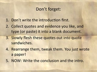 Don’t forget:

1. Don’t write the introduc8on ﬁrst. 
2. Collect quotes and evidence you like, and 
   type (or paste) it into a blank document.
3. Slowly ﬂesh these quotes out into quote 
   sandwiches.
4. Rearrange them, tweak them. You just wrote 
   a paper!
5. NOW: Write the conclusion and the intro.
 