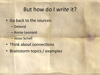 But how do I write it?
• Go back to the sources:
  – Debord
  – Annie Leonard
  – Jesse Schell
• Think about connec8ons
• Brainstorm topics / examples



                                   7
 