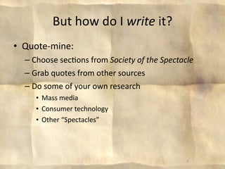 But how do I write it?
• Quote‐mine:
  – Choose sec8ons from Society of the Spectacle
  – Grab quotes from other sources
  – Do some of your own research
     • Mass media
     • Consumer technology
     • Other “Spectacles”




                                              8
 