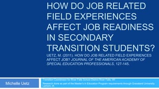 HOW DO JOB RELATED
                   FIELD EXPERIENCES
                   AFFECT JOB READINESS
                   IN SECONDARY
                   TRANSITION STUDENTS?
                   UETZ, M. (2011). HOW DO JOB RELATED FIELD EXPERIENCES
                   AFFECT JOB? JOURNAL OF THE AMERICAN ACADEMY OF
                   SPECIAL EDUCATION PROFESSIONALS, 127-145.



                Transition Coordinator for River Falls School District River Falls, WI
Michelle Uetz   Research done as part of the Master’s in Education Program requirements through Graceland University
                Lamoni, IA
 