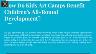 How Do Kids Art Camps Benefit
Children's All-Round
Development?
Are you decided to go to a summer camp? Choosing which of the various children's camp options
will provide your child with a memorable, beneficial experience that will help them in the long run.
Maybe you've never gone to a summer camp before, or maybe your kid isn't sure about his or her
artistic ability. Is it conceivable that you think that Art Camps for Kids are mainly for girls or boys or
that kids won't receive enough exercise? These are five justifications for carefully thinking about
enrolling your kid in an art camp.
 