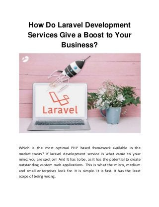 How Do Laravel Development
Services Give a Boost to Your
Business?
Which is the most optimal PHP based framework available in the
market today? If laravel development service is what came to your
mind, you are spot on! And It has to be, as it has the potential to create
outstanding custom web applications. This is what the micro, medium
and small enterprises look for. It is simple. It is fast. It has the least
scope of being wrong.
 