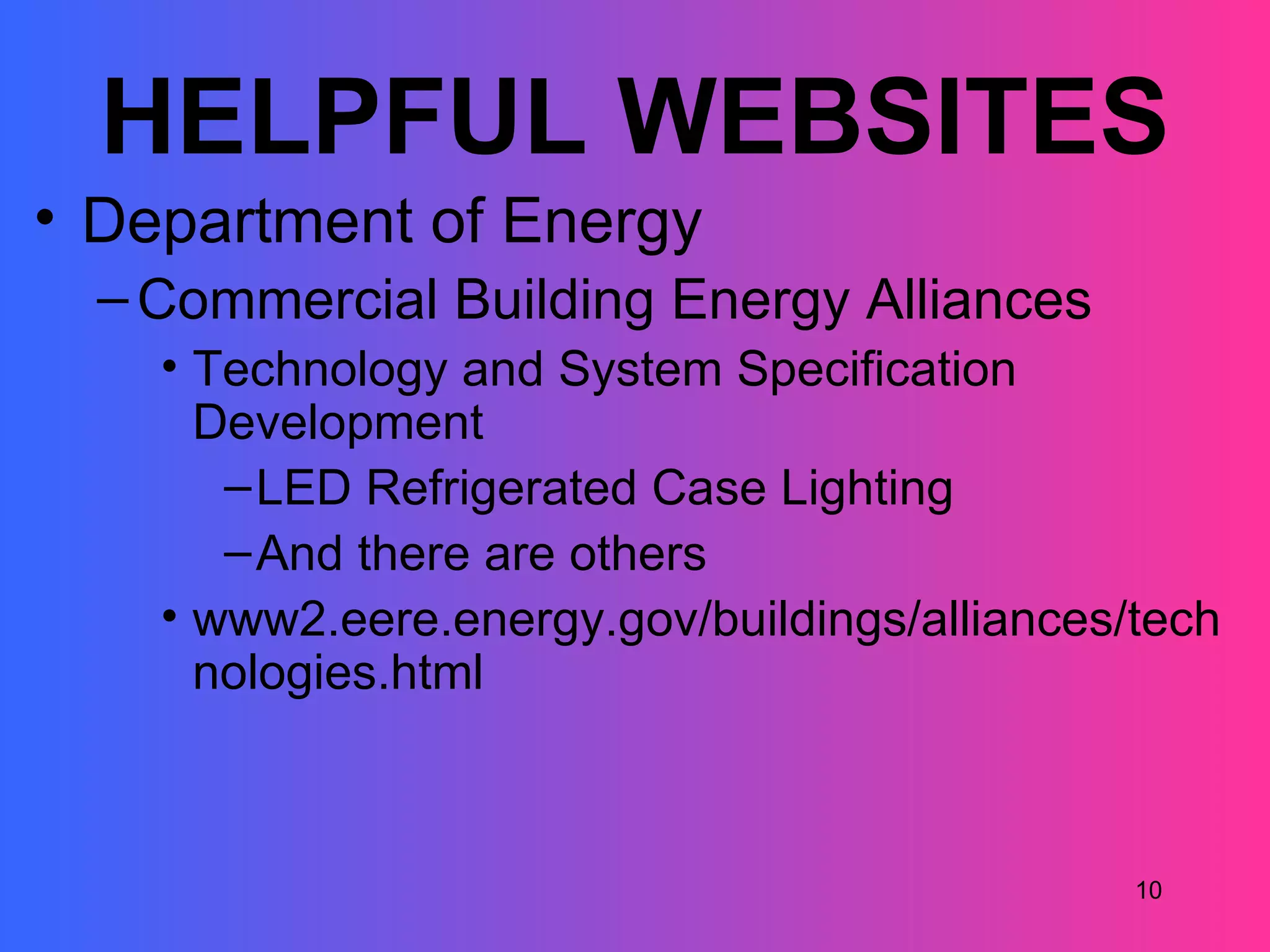 HELPFUL WEBSITES
• Department of Energy
  – Commercial Building Energy Alliances
    • Technology and System Specification
      Development
       – LED Refrigerated Case Lighting
       – And there are others
    • www2.eere.energy.gov/buildings/alliances/tech
      nologies.html



                                               10
 