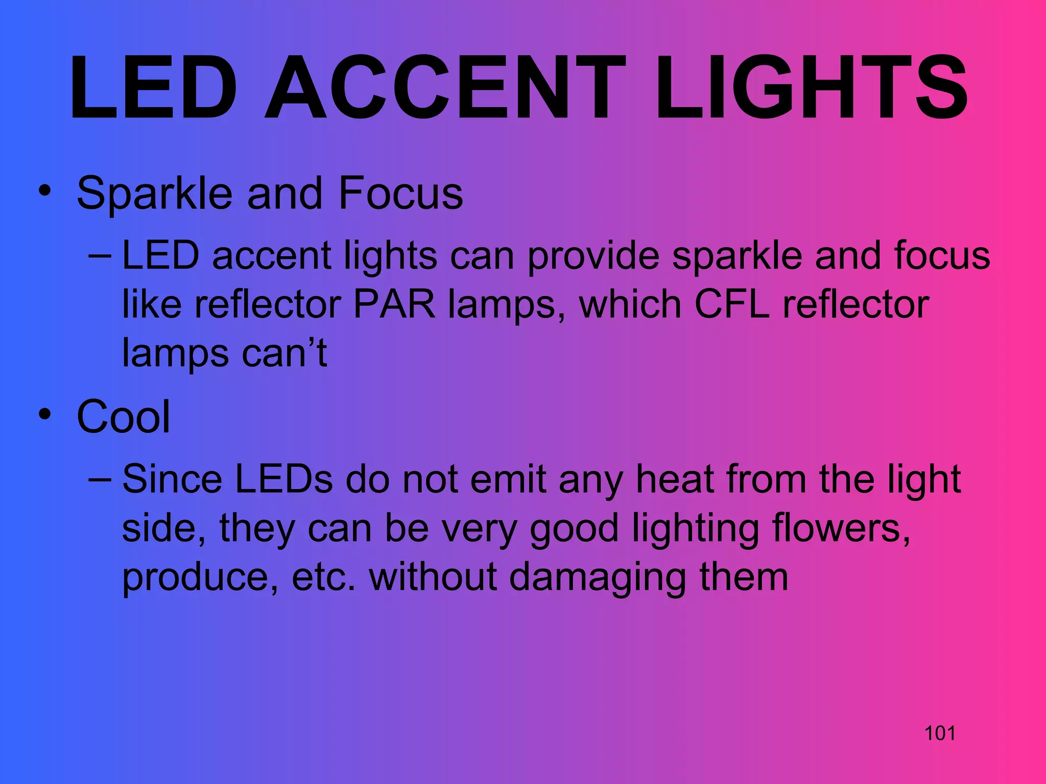 LED ACCENT LIGHTS
• Sparkle and Focus
  – LED accent lights can provide sparkle and focus
    like reflector PAR lamps, which CFL reflector
    lamps can’t
• Cool
  – Since LEDs do not emit any heat from the light
    side, they can be very good lighting flowers,
    produce, etc. without damaging them


                                               101
 