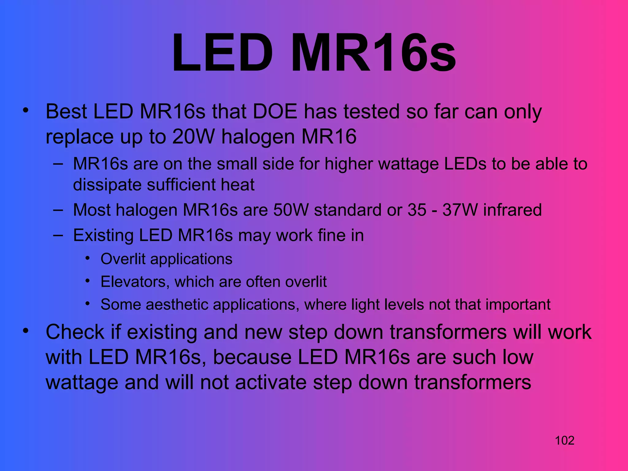 LED MR16s
• Best LED MR16s that DOE has tested so far can only
  replace up to 20W halogen MR16
   – MR16s are on the small side for higher wattage LEDs to be able to
     dissipate sufficient heat
   – Most halogen MR16s are 50W standard or 35 - 37W infrared
   – Existing LED MR16s may work fine in
      • Overlit applications
      • Elevators, which are often overlit
      • Some aesthetic applications, where light levels not that important
• Check if existing and new step down transformers will work
  with LED MR16s, because LED MR16s are such low
  wattage and will not activate step down transformers

                                                                             102
 