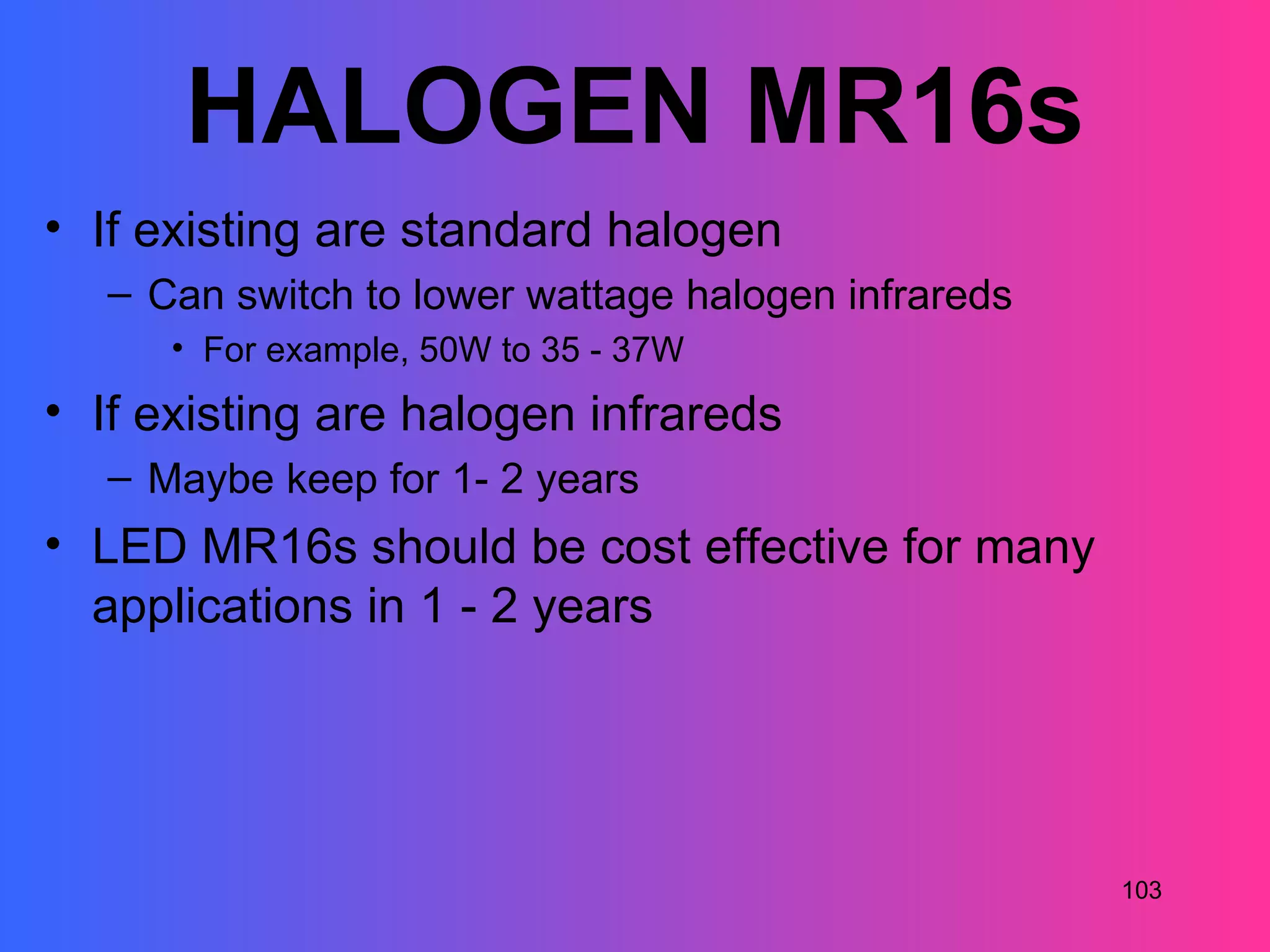 HALOGEN MR16s
• If existing are standard halogen
   – Can switch to lower wattage halogen infrareds
      • For example, 50W to 35 - 37W
• If existing are halogen infrareds
   – Maybe keep for 1- 2 years
• LED MR16s should be cost effective for many
  applications in 1 - 2 years




                                                     103
 