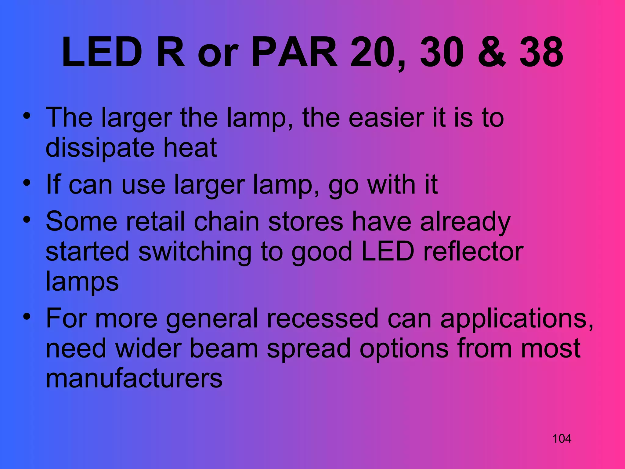 LED R or PAR 20, 30 & 38
• The larger the lamp, the easier it is to
  dissipate heat
• If can use larger lamp, go with it
• Some retail chain stores have already
  started switching to good LED reflector
  lamps
• For more general recessed can applications,
  need wider beam spread options from most
  manufacturers
                                         104
 