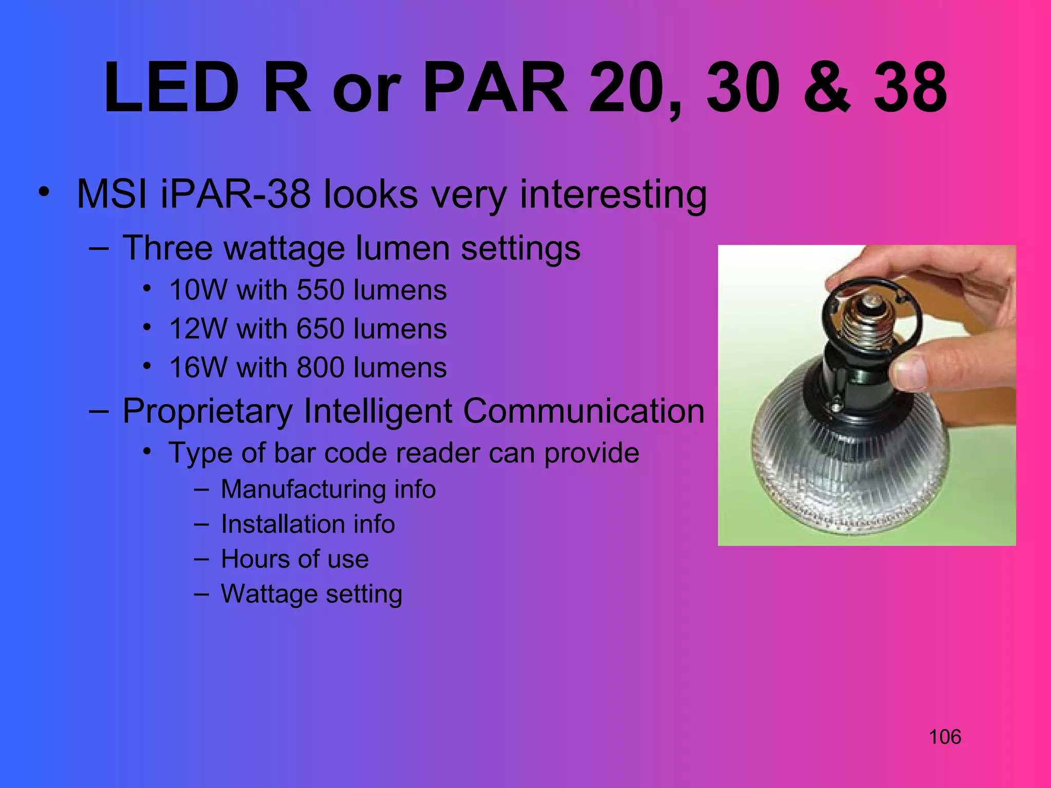 LED R or PAR 20, 30 & 38
• MSI iPAR-38 looks very interesting
  – Three wattage lumen settings
     • 10W with 550 lumens
     • 12W with 650 lumens
     • 16W with 800 lumens
  – Proprietary Intelligent Communication
     • Type of bar code reader can provide
        –   Manufacturing info
        –   Installation info
        –   Hours of use
        –   Wattage setting




                                             106
 