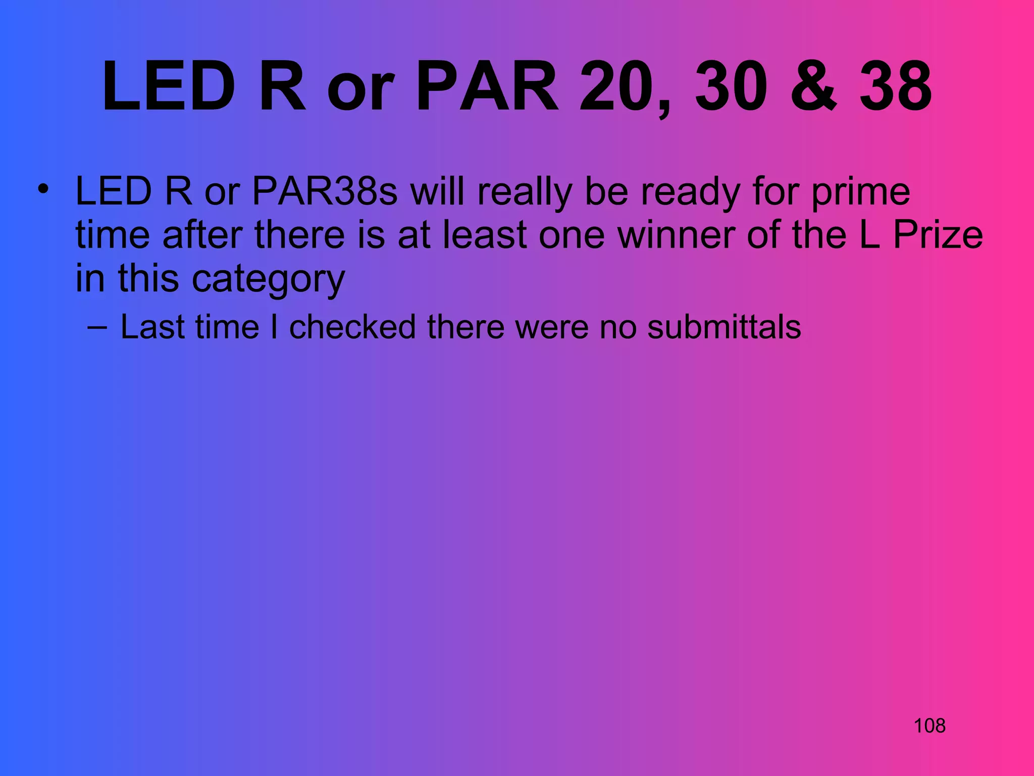 LED R or PAR 20, 30 & 38
• LED R or PAR38s will really be ready for prime
  time after there is at least one winner of the L Prize
  in this category
   – Last time I checked there were no submittals




                                                    108
 