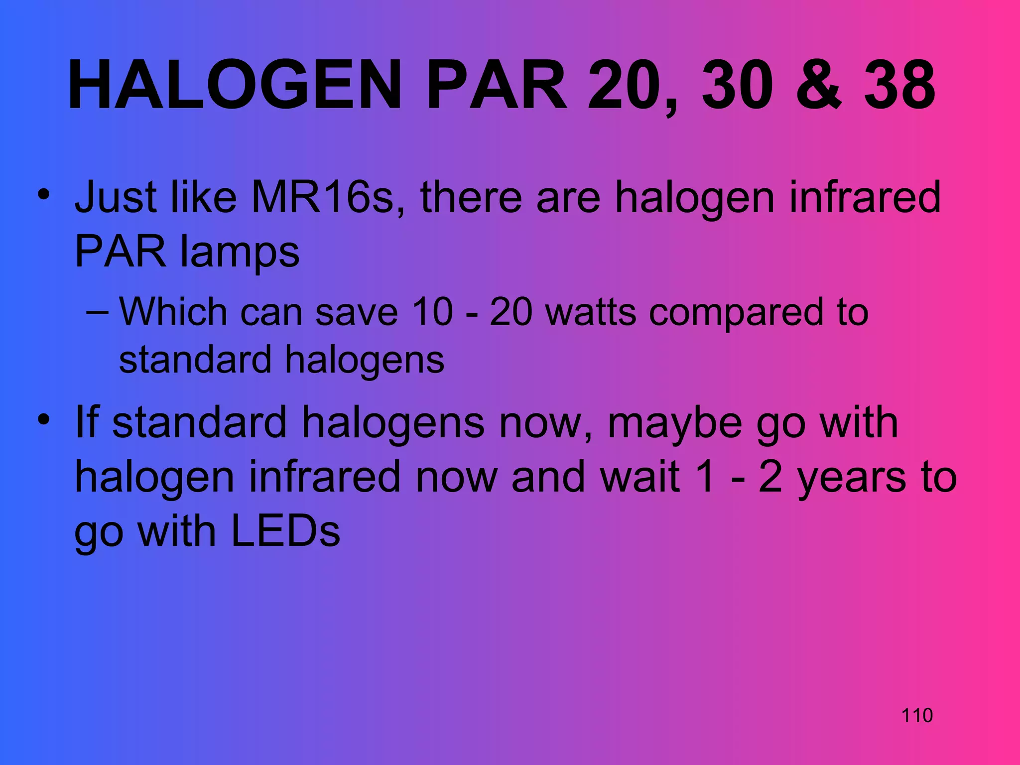 HALOGEN PAR 20, 30 & 38
• Just like MR16s, there are halogen infrared
  PAR lamps
  – Which can save 10 - 20 watts compared to
    standard halogens
• If standard halogens now, maybe go with
  halogen infrared now and wait 1 - 2 years to
  go with LEDs


                                               110
 