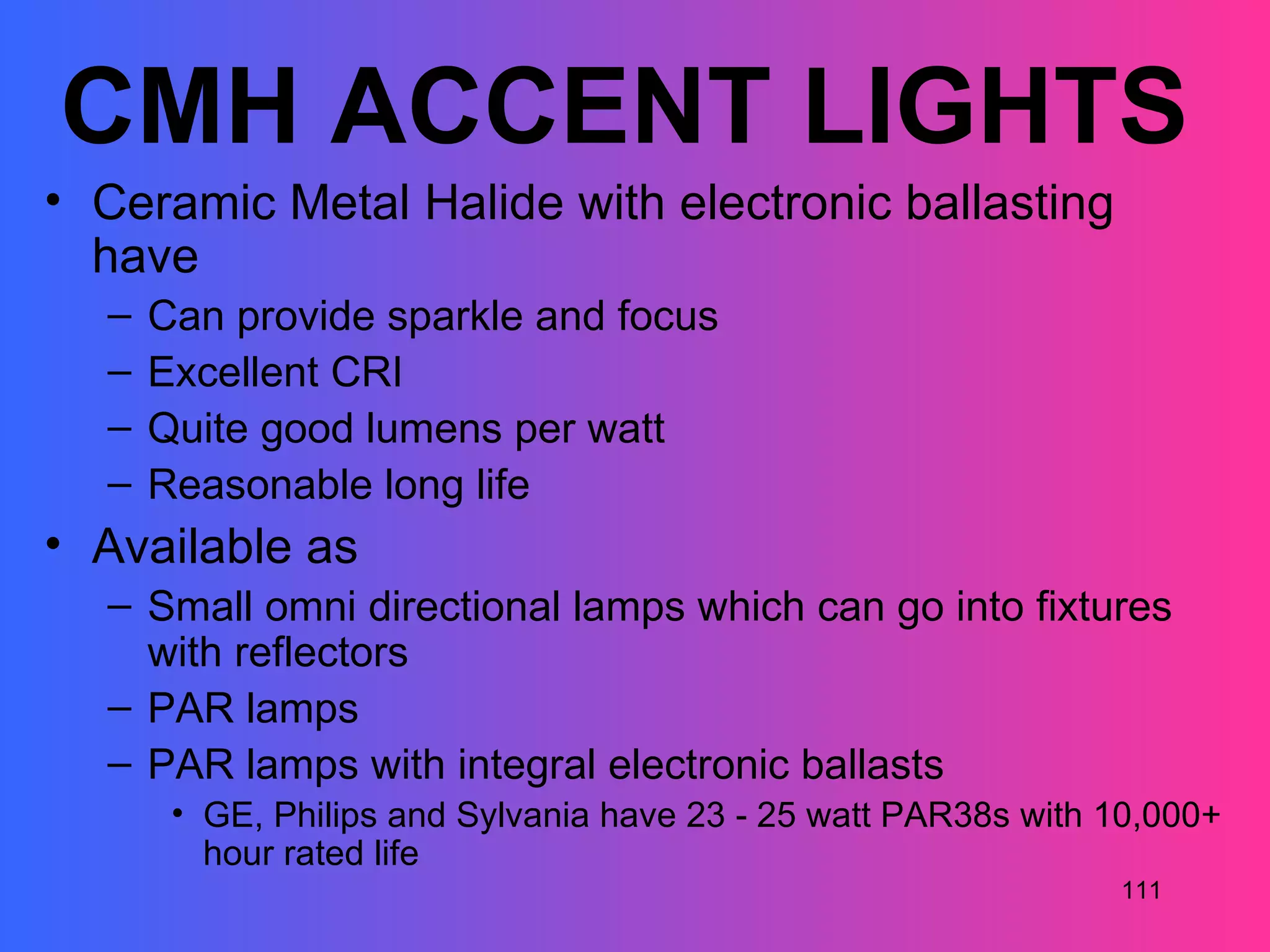 CMH ACCENT LIGHTS
• Ceramic Metal Halide with electronic ballasting
  have
  –   Can provide sparkle and focus
  –   Excellent CRI
  –   Quite good lumens per watt
  –   Reasonable long life
• Available as
  – Small omni directional lamps which can go into fixtures
    with reflectors
  – PAR lamps
  – PAR lamps with integral electronic ballasts
       • GE, Philips and Sylvania have 23 - 25 watt PAR38s with 10,000+
         hour rated life
                                                                111
 