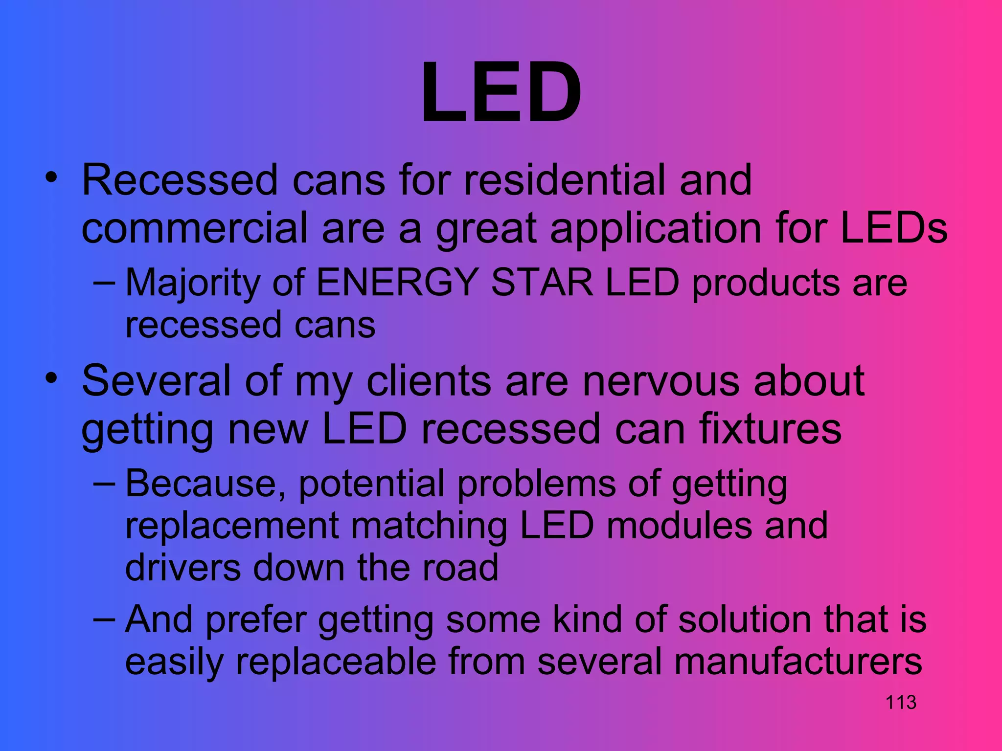 LED
• Recessed cans for residential and
  commercial are a great application for LEDs
  – Majority of ENERGY STAR LED products are
    recessed cans
• Several of my clients are nervous about
  getting new LED recessed can fixtures
  – Because, potential problems of getting
    replacement matching LED modules and
    drivers down the road
  – And prefer getting some kind of solution that is
    easily replaceable from several manufacturers
                                                 113
 