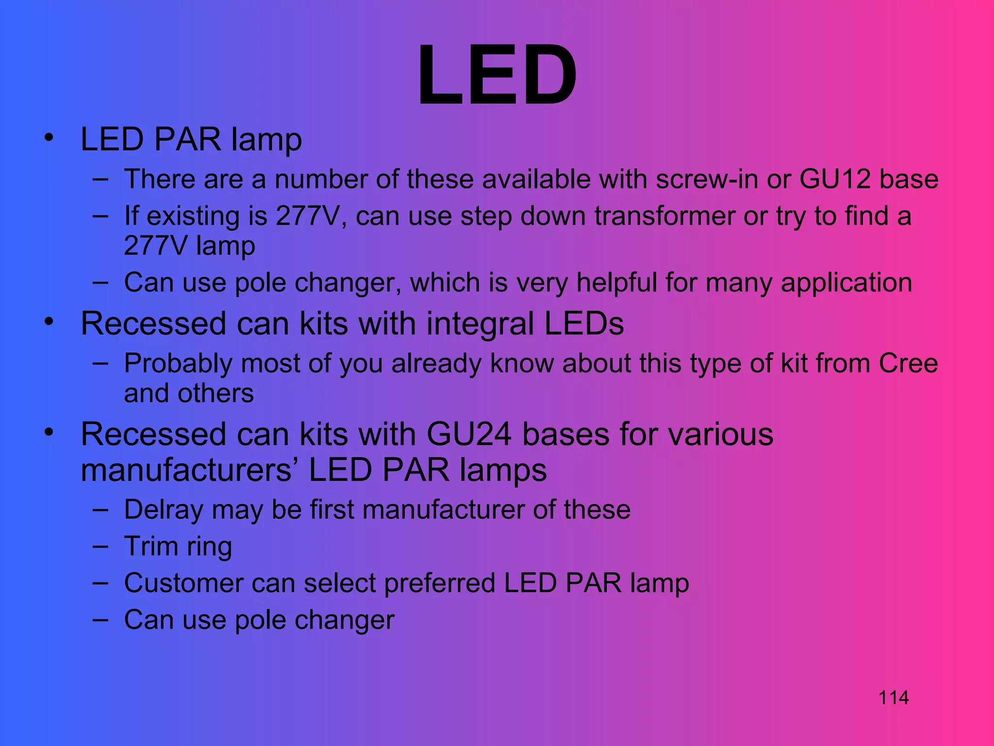 LED
• LED PAR lamp
   – There are a number of these available with screw-in or GU12 base
   – If existing is 277V, can use step down transformer or try to find a
     277V lamp
   – Can use pole changer, which is very helpful for many application
• Recessed can kits with integral LEDs
   – Probably most of you already know about this type of kit from Cree
     and others
• Recessed can kits with GU24 bases for various
  manufacturers’ LED PAR lamps
   –   Delray may be first manufacturer of these
   –   Trim ring
   –   Customer can select preferred LED PAR lamp
   –   Can use pole changer

                                                                  114
 