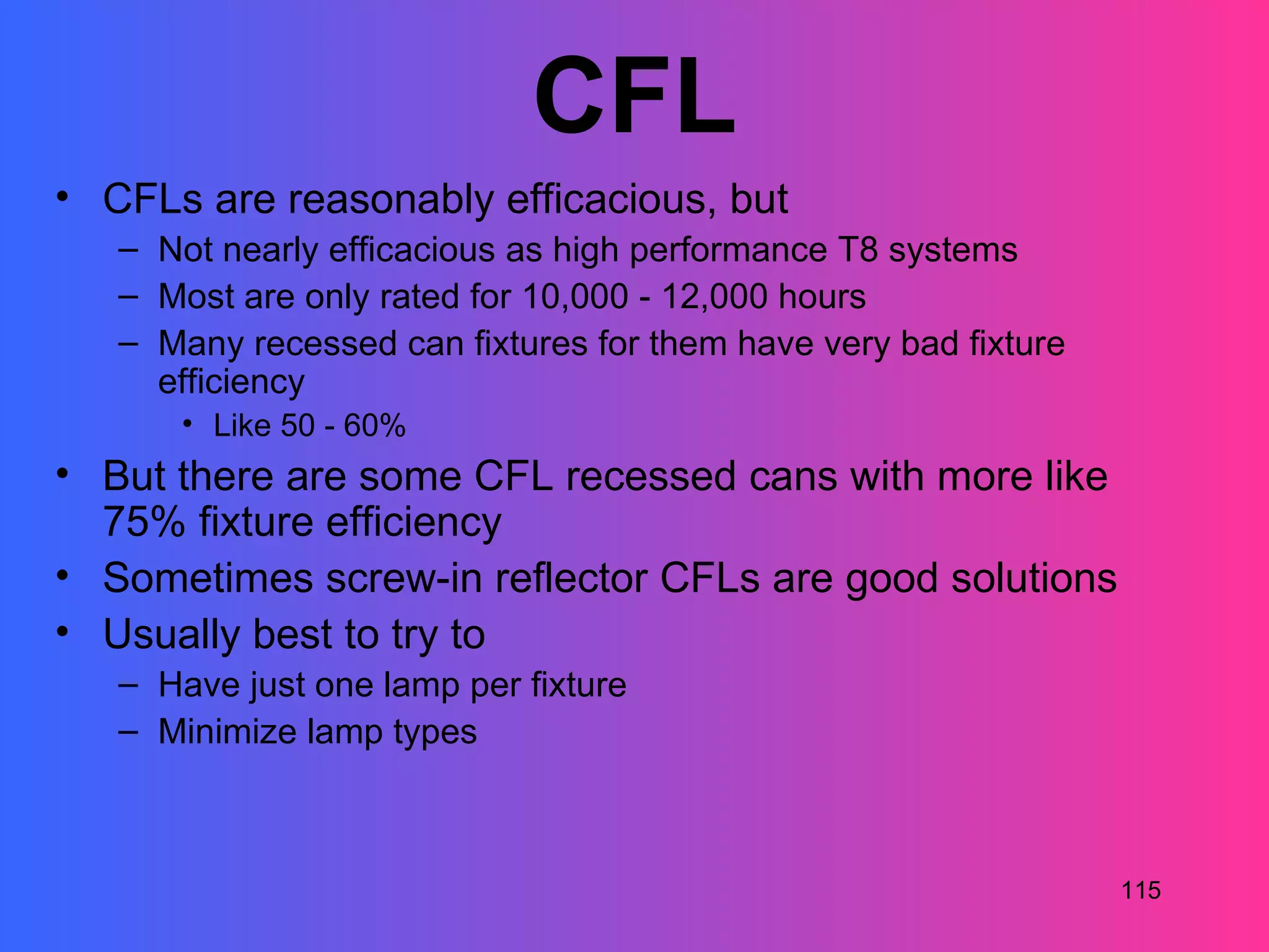CFL
• CFLs are reasonably efficacious, but
   – Not nearly efficacious as high performance T8 systems
   – Most are only rated for 10,000 - 12,000 hours
   – Many recessed can fixtures for them have very bad fixture
     efficiency
      • Like 50 - 60%
• But there are some CFL recessed cans with more like
  75% fixture efficiency
• Sometimes screw-in reflector CFLs are good solutions
• Usually best to try to
   – Have just one lamp per fixture
   – Minimize lamp types



                                                                 115
 