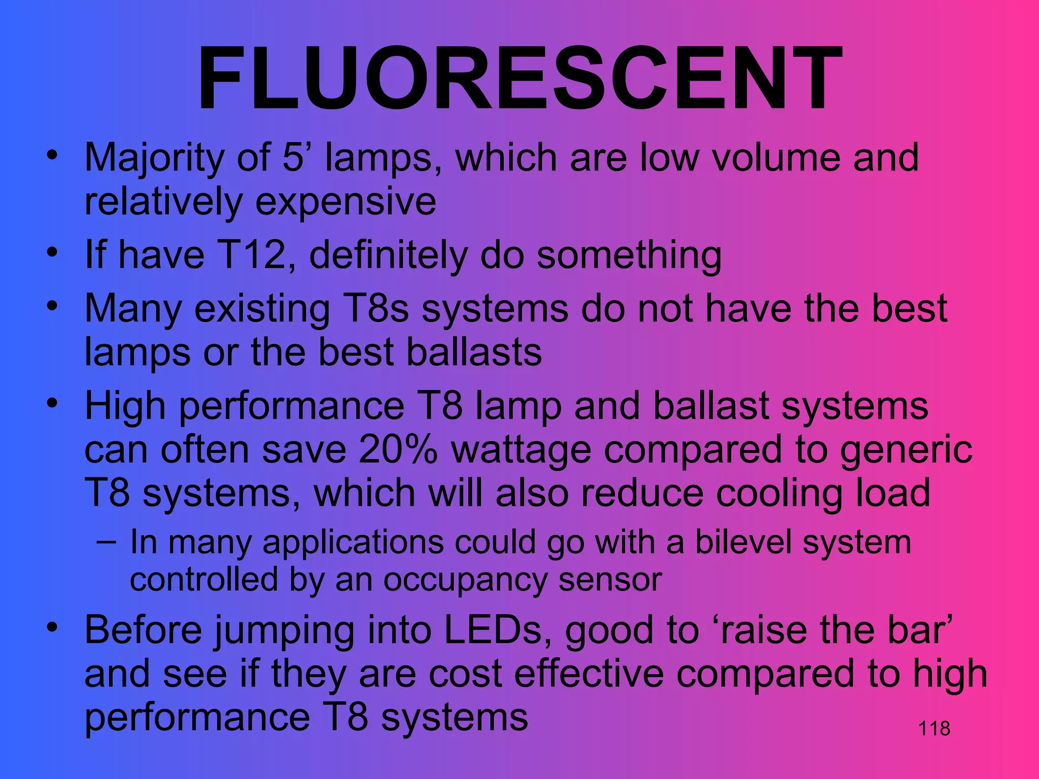 FLUORESCENT
• Majority of 5’ lamps, which are low volume and
  relatively expensive
• If have T12, definitely do something
• Many existing T8s systems do not have the best
  lamps or the best ballasts
• High performance T8 lamp and ballast systems
  can often save 20% wattage compared to generic
  T8 systems, which will also reduce cooling load
  – In many applications could go with a bilevel system
    controlled by an occupancy sensor
• Before jumping into LEDs, good to ‘raise the bar’
  and see if they are cost effective compared to high
  performance T8 systems                         118
 