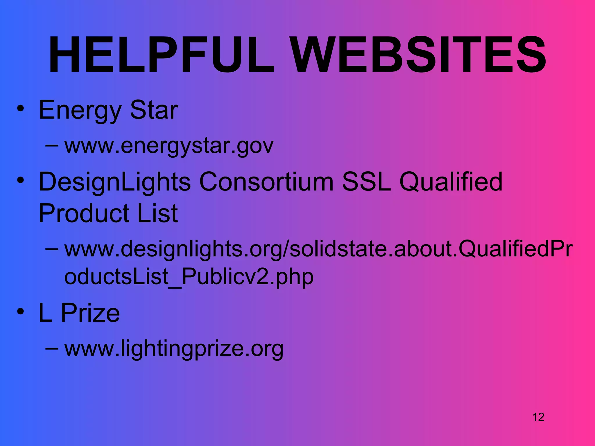 HELPFUL WEBSITES
• Energy Star
  – www.energystar.gov
• DesignLights Consortium SSL Qualified
  Product List
  – www.designlights.org/solidstate.about.QualifiedPr
    oductsList_Publicv2.php
• L Prize
  – www.lightingprize.org

                                                 12
 