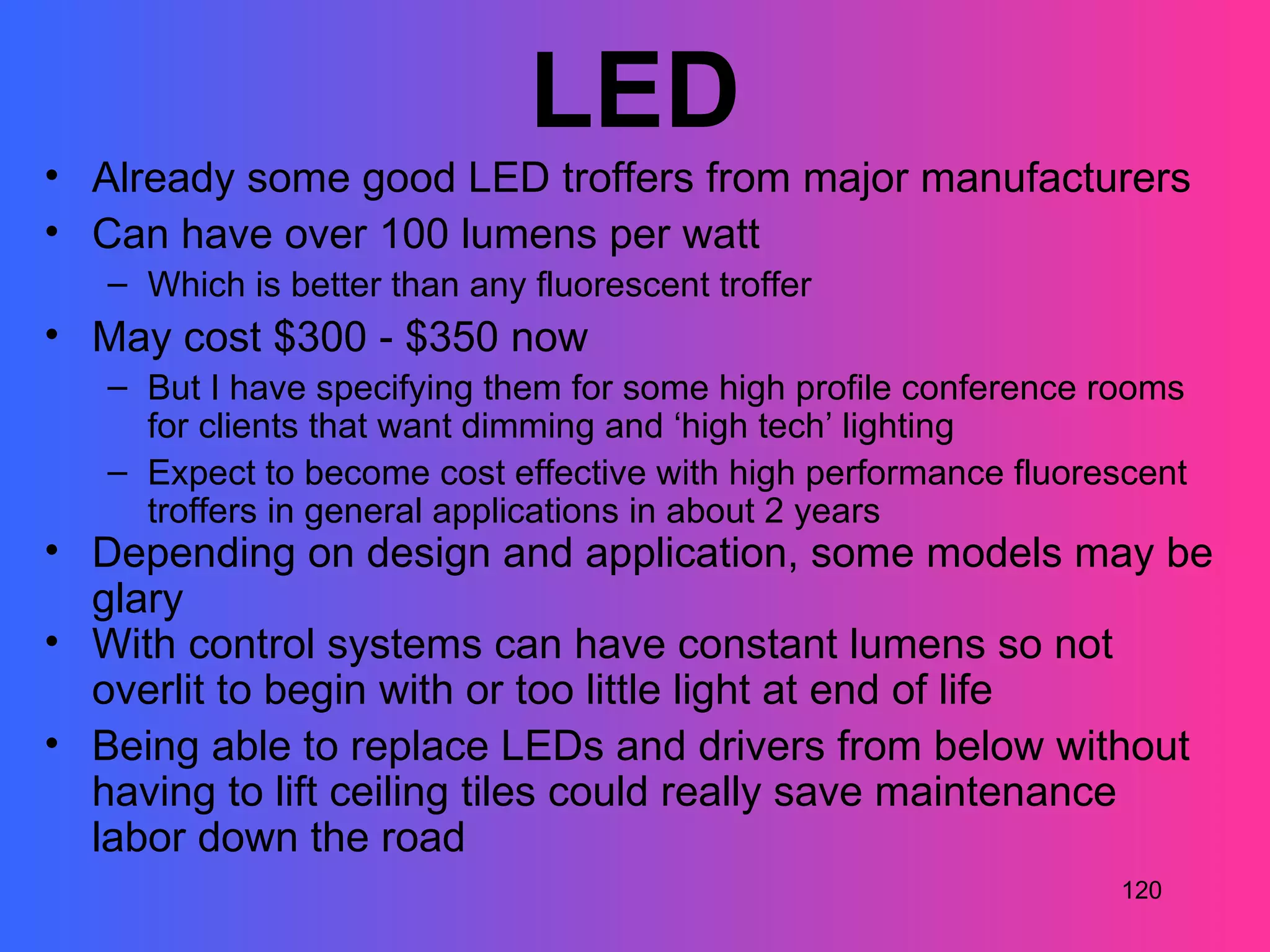 LED
• Already some good LED troffers from major manufacturers
• Can have over 100 lumens per watt
   – Which is better than any fluorescent troffer
• May cost $300 - $350 now
   – But I have specifying them for some high profile conference rooms
     for clients that want dimming and ‘high tech’ lighting
   – Expect to become cost effective with high performance fluorescent
     troffers in general applications in about 2 years
• Depending on design and application, some models may be
  glary
• With control systems can have constant lumens so not
  overlit to begin with or too little light at end of life
• Being able to replace LEDs and drivers from below without
  having to lift ceiling tiles could really save maintenance
  labor down the road
                                                                 120
 