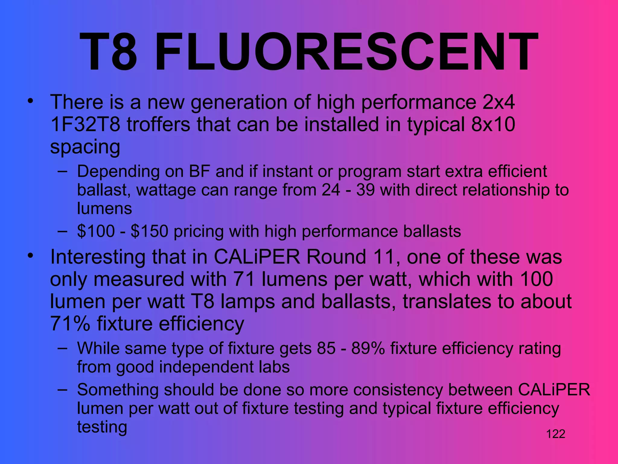 T8 FLUORESCENT
• There is a new generation of high performance 2x4
  1F32T8 troffers that can be installed in typical 8x10
  spacing
   – Depending on BF and if instant or program start extra efficient
     ballast, wattage can range from 24 - 39 with direct relationship to
     lumens
   – $100 - $150 pricing with high performance ballasts
• Interesting that in CALiPER Round 11, one of these was
  only measured with 71 lumens per watt, which with 100
  lumen per watt T8 lamps and ballasts, translates to about
  71% fixture efficiency
   – While same type of fixture gets 85 - 89% fixture efficiency rating
     from good independent labs
   – Something should be done so more consistency between CALiPER
     lumen per watt out of fixture testing and typical fixture efficiency
     testing                                                           122
 