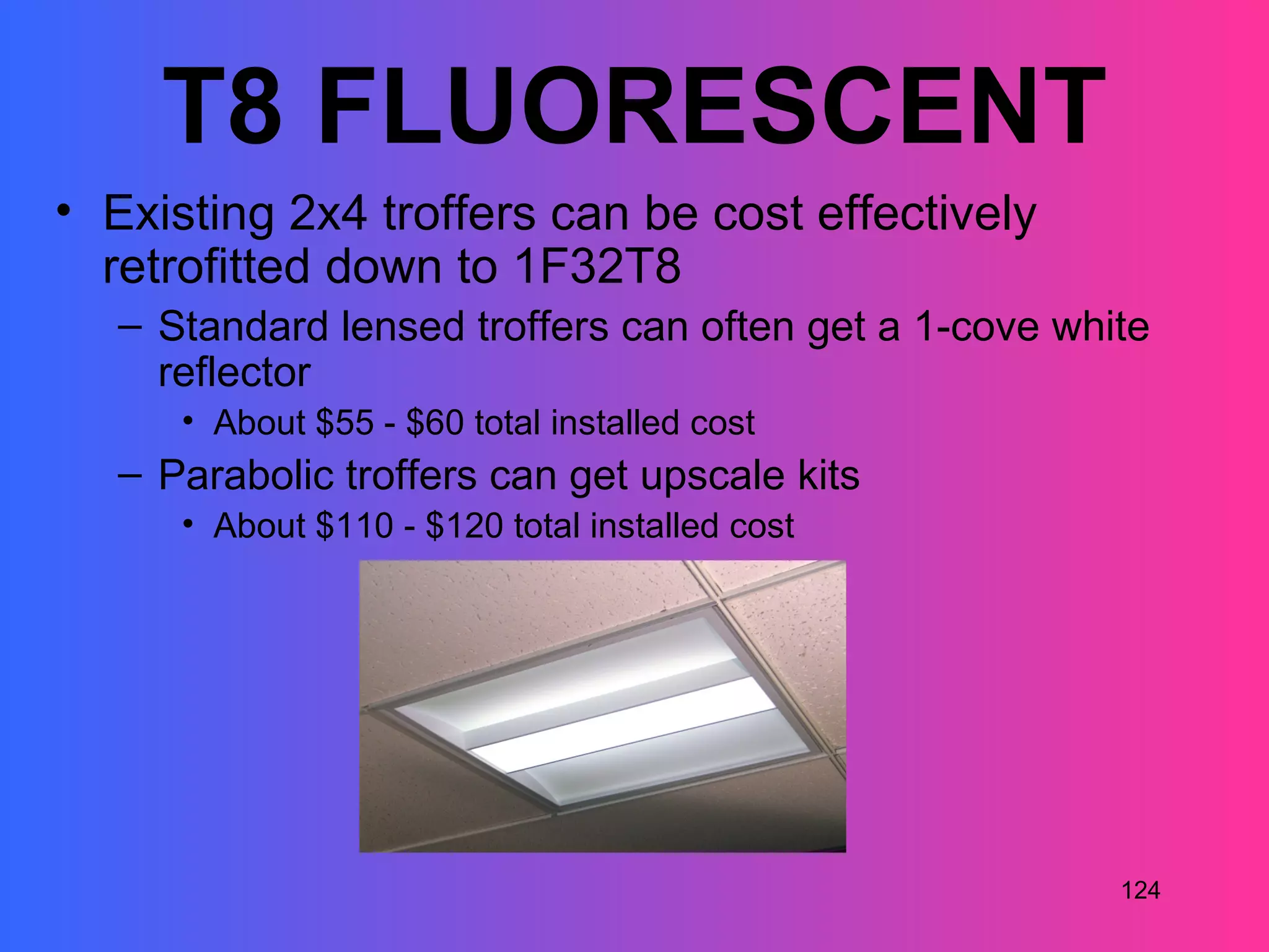 T8 FLUORESCENT
• Existing 2x4 troffers can be cost effectively
  retrofitted down to 1F32T8
   – Standard lensed troffers can often get a 1-cove white
     reflector
      • About $55 - $60 total installed cost
   – Parabolic troffers can get upscale kits
      • About $110 - $120 total installed cost




                                                        124
 