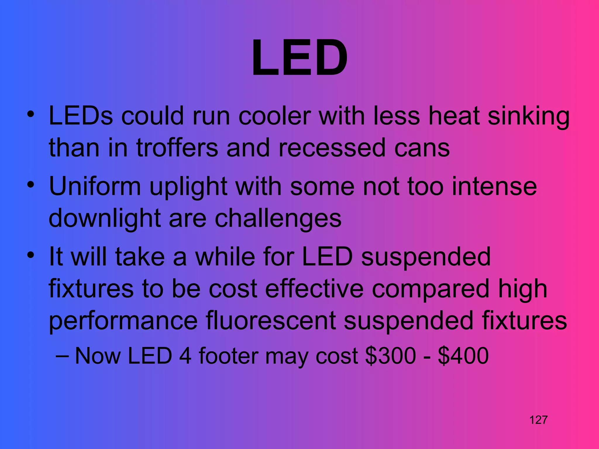 LED
• LEDs could run cooler with less heat sinking
  than in troffers and recessed cans
• Uniform uplight with some not too intense
  downlight are challenges
• It will take a while for LED suspended
  fixtures to be cost effective compared high
  performance fluorescent suspended fixtures
  – Now LED 4 footer may cost $300 - $400

                                            127
 