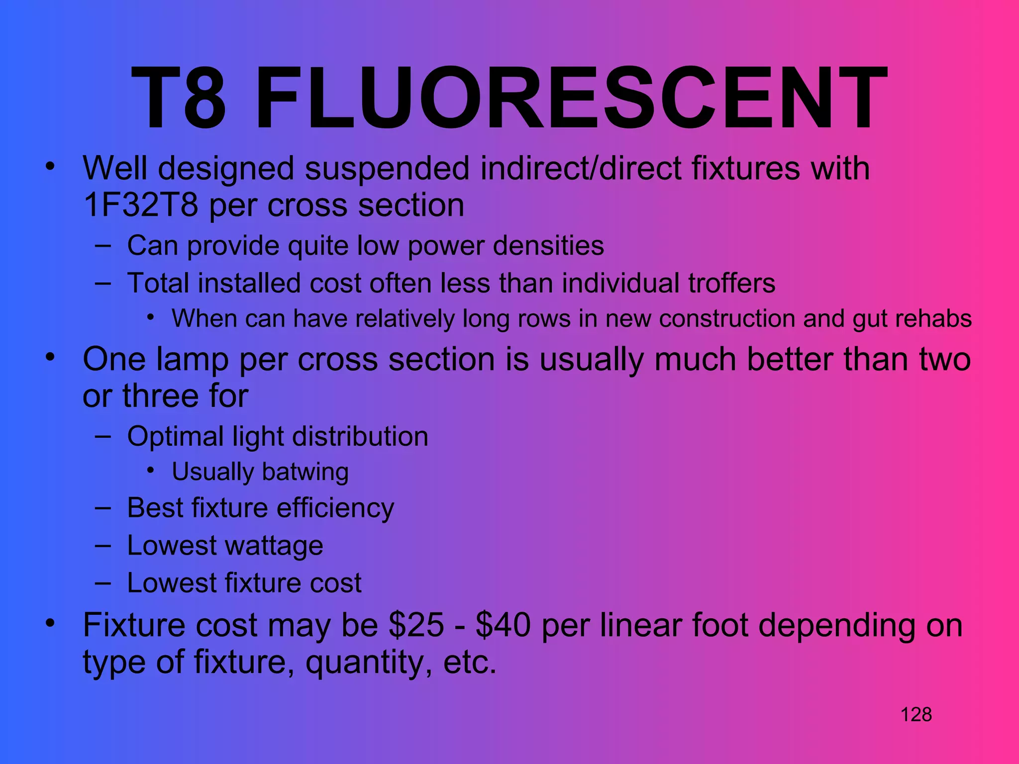 T8 FLUORESCENT
• Well designed suspended indirect/direct fixtures with
  1F32T8 per cross section
   – Can provide quite low power densities
   – Total installed cost often less than individual troffers
       • When can have relatively long rows in new construction and gut rehabs
• One lamp per cross section is usually much better than two
  or three for
   – Optimal light distribution
       • Usually batwing
   – Best fixture efficiency
   – Lowest wattage
   – Lowest fixture cost
• Fixture cost may be $25 - $40 per linear foot depending on
  type of fixture, quantity, etc.
                                                                       128
 