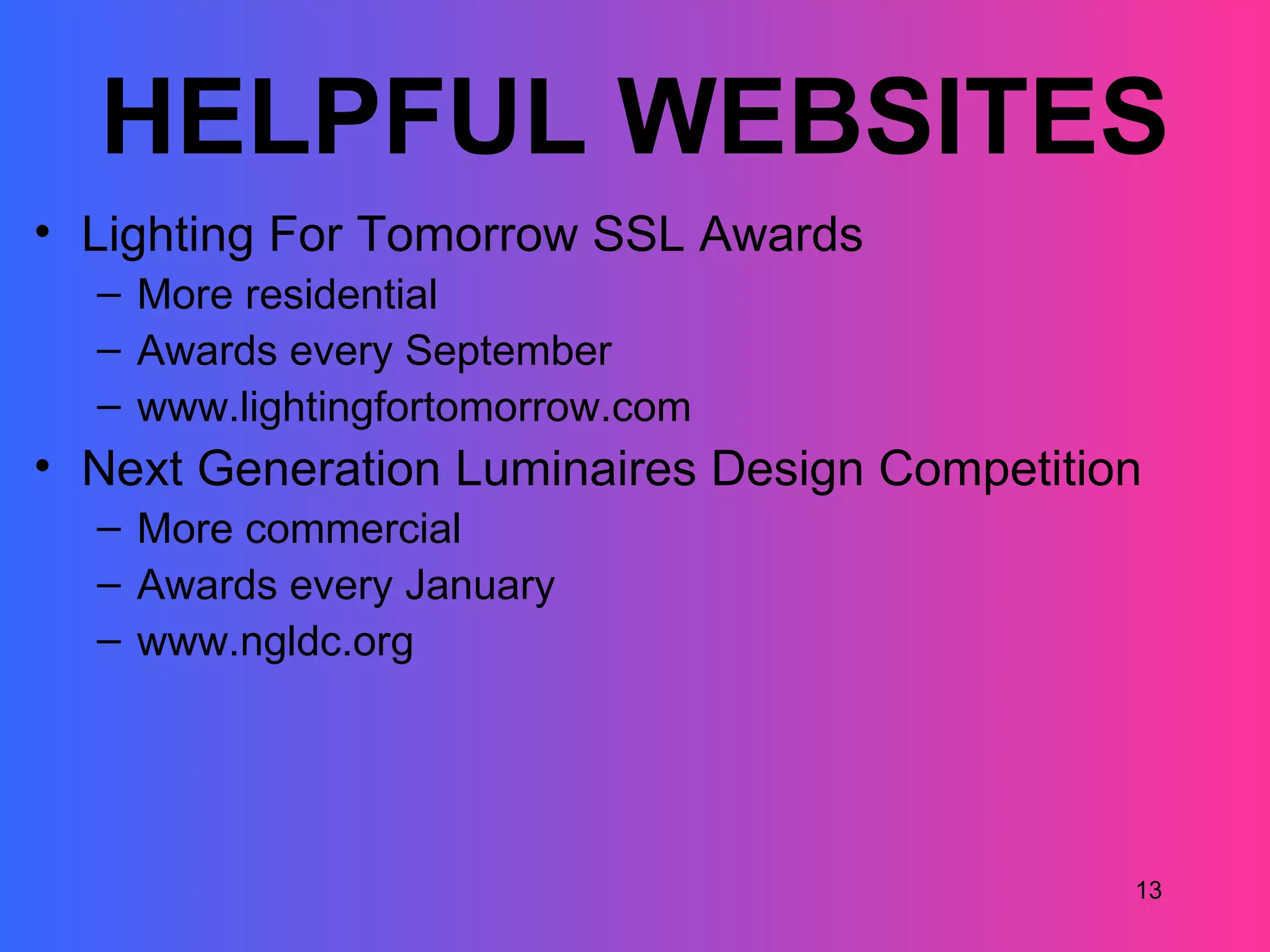 HELPFUL WEBSITES
• Lighting For Tomorrow SSL Awards
  – More residential
  – Awards every September
  – www.lightingfortomorrow.com
• Next Generation Luminaires Design Competition
  – More commercial
  – Awards every January
  – www.ngldc.org




                                              13
 