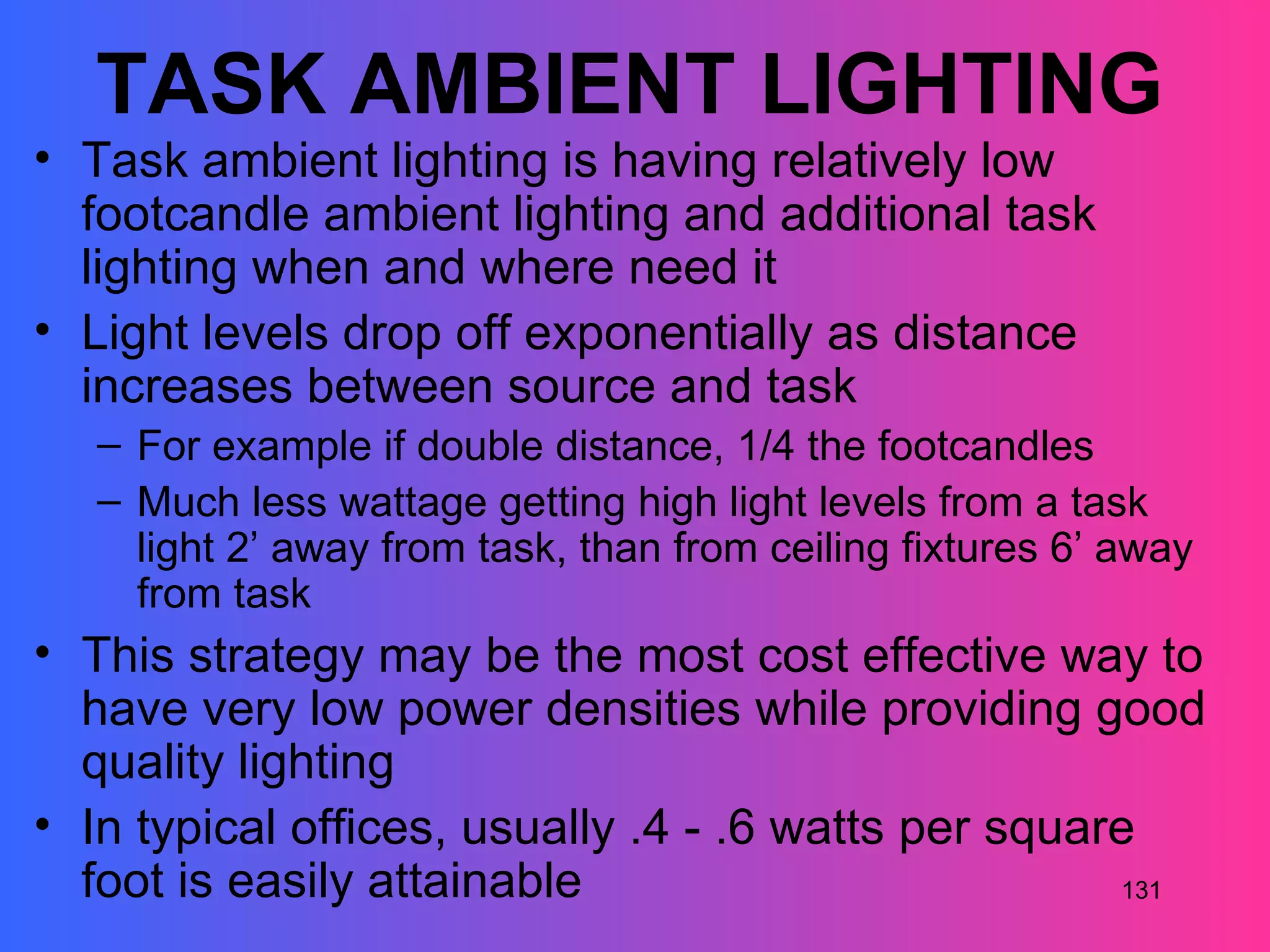 TASK AMBIENT LIGHTING
• Task ambient lighting is having relatively low
  footcandle ambient lighting and additional task
  lighting when and where need it
• Light levels drop off exponentially as distance
  increases between source and task
   – For example if double distance, 1/4 the footcandles
   – Much less wattage getting high light levels from a task
     light 2’ away from task, than from ceiling fixtures 6’ away
     from task
• This strategy may be the most cost effective way to
  have very low power densities while providing good
  quality lighting
• In typical offices, usually .4 - .6 watts per square
  foot is easily attainable                          131
 