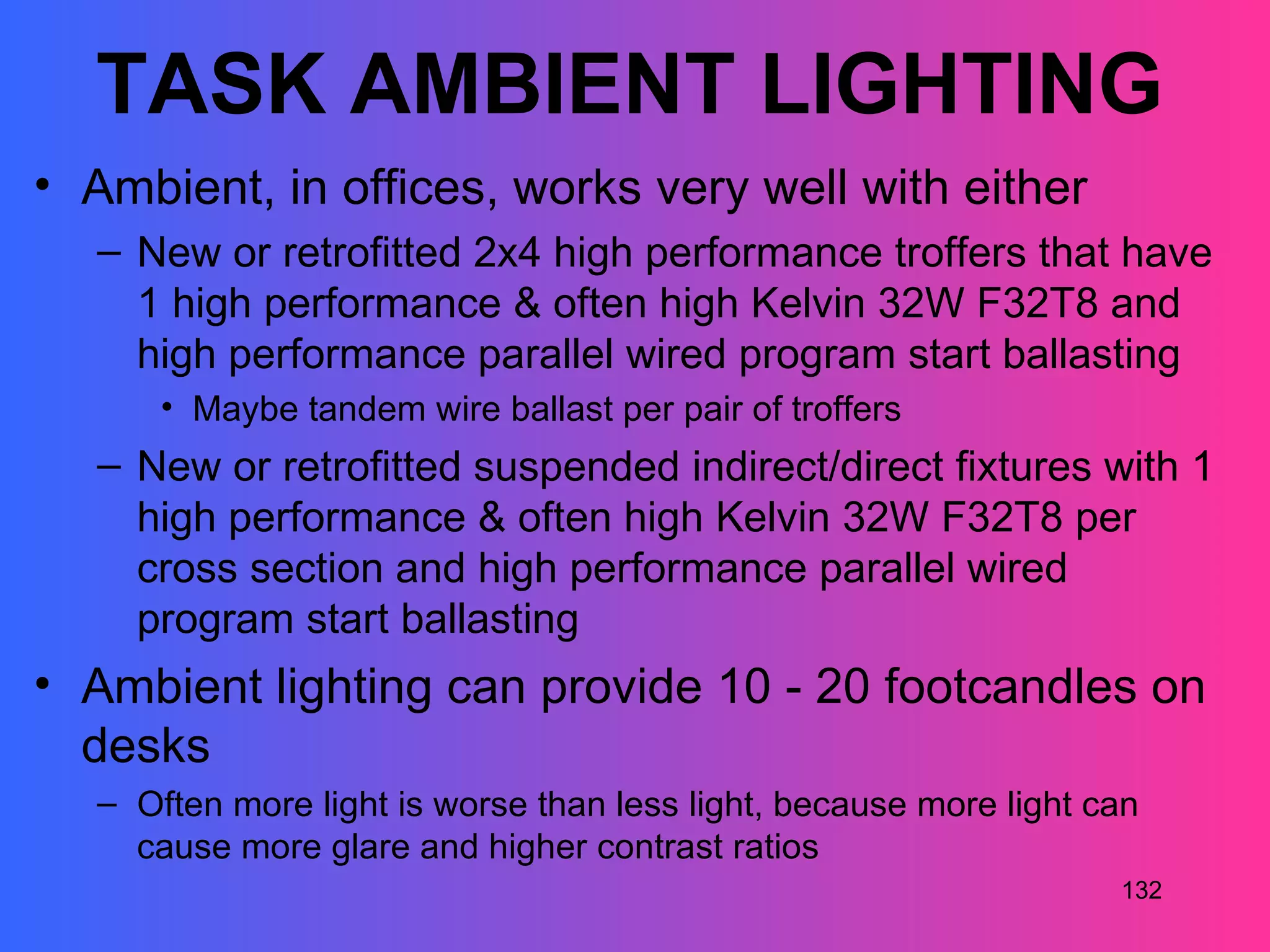TASK AMBIENT LIGHTING
• Ambient, in offices, works very well with either
   – New or retrofitted 2x4 high performance troffers that have
     1 high performance & often high Kelvin 32W F32T8 and
     high performance parallel wired program start ballasting
       • Maybe tandem wire ballast per pair of troffers
   – New or retrofitted suspended indirect/direct fixtures with 1
     high performance & often high Kelvin 32W F32T8 per
     cross section and high performance parallel wired
     program start ballasting
• Ambient lighting can provide 10 - 20 footcandles on
  desks
   – Often more light is worse than less light, because more light can
     cause more glare and higher contrast ratios
                                                                    132
 
